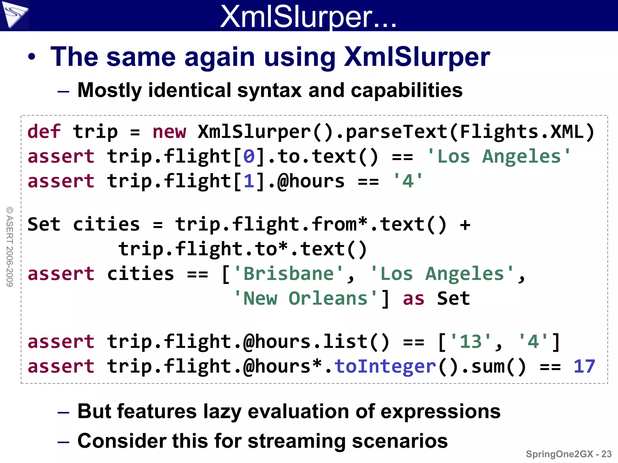 XmlSlurper...
                    • The same again using XmlSlurper
                      – Mostly identical syntax and capabilities
                    def trip = new XmlSlurper().parseText(Flights.XML)
                    assert trip.flight[0].to.text() == 'Los Angeles'
                    assert trip.flight[1].@hours == '4'
© ASERT 2006-2009




                    Set cities = trip.flight.from*.text() +
                            trip.flight.to*.text()
                    assert cities == ['Brisbane', 'Los Angeles',
                                      'New Orleans'] as Set

                    assert trip.flight.@hours.list() == ['13', '4']
                    assert trip.flight.@hours*.toInteger().sum() == 17

                      – But features lazy evaluation of expressions
                      – Consider this for streaming scenarios         SpringOne2GX - 23
 