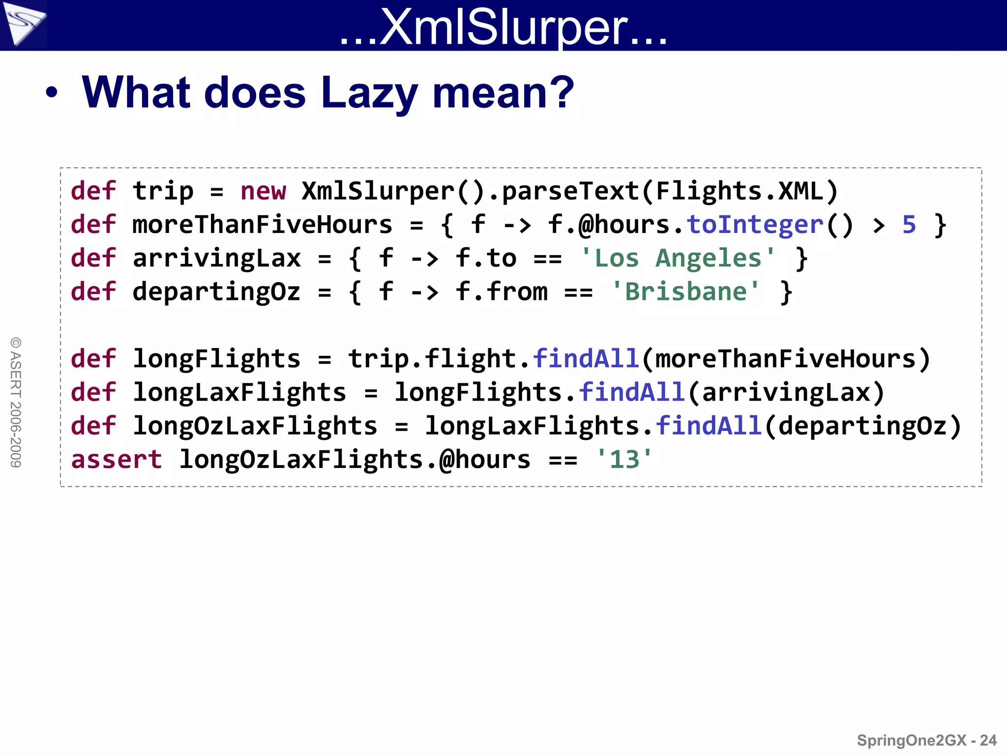 ...XmlSlurper...
                    • What does Lazy mean?

                     def   trip = new XmlSlurper().parseText(Flights.XML)
                     def   moreThanFiveHours = { f -> f.@hours.toInteger() > 5 }
                     def   arrivingLax = { f -> f.to == 'Los Angeles' }
                     def   departingOz = { f -> f.from == 'Brisbane' }
© ASERT 2006-2009




                     def longFlights = trip.flight.findAll(moreThanFiveHours)
                     def longLaxFlights = longFlights.findAll(arrivingLax)
                     def longOzLaxFlights = longLaxFlights.findAll(departingOz)
                     assert longOzLaxFlights.@hours == '13'




                                                                          SpringOne2GX - 24
 