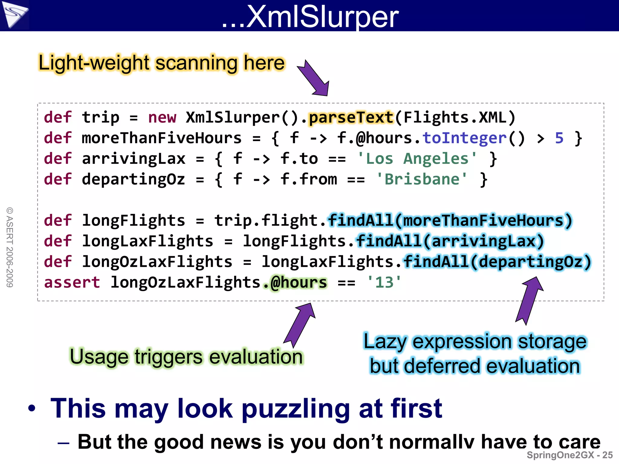 ...XmlSlurper
                    Light-weight scanning here

                     def   trip = new XmlSlurper().parseText(Flights.XML)
                     def   moreThanFiveHours = { f -> f.@hours.toInteger() > 5 }
                     def   arrivingLax = { f -> f.to == 'Los Angeles' }
                     def   departingOz = { f -> f.from == 'Brisbane' }
© ASERT 2006-2009




                     def longFlights = trip.flight.findAll(moreThanFiveHours)
                     def longLaxFlights = longFlights.findAll(arrivingLax)
                     def longOzLaxFlights = longLaxFlights.findAll(departingOz)
                     assert longOzLaxFlights.@hours == '13'


                                                        Lazy expression storage
                       Usage triggers evaluation         but deferred evaluation

                    • This may look puzzling at first
                      – But the good news is you don’t normally haveSpringOne2GX - 25
                                                                     to care
 