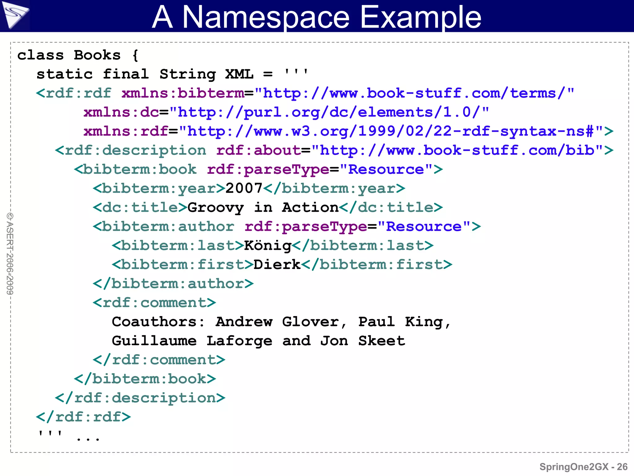 A Namespace Example
                    class Books {
                      static final String XML = '''
                      <rdf:rdf xmlns:bibterm="http://www.book-stuff.com/terms/"
                           xmlns:dc="http://purl.org/dc/elements/1.0/"
                           xmlns:rdf="http://www.w3.org/1999/02/22-rdf-syntax-ns#">
                        <rdf:description rdf:about="http://www.book-stuff.com/bib">
                          <bibterm:book rdf:parseType="Resource">
                            <bibterm:year>2007</bibterm:year>
                            <dc:title>Groovy in Action</dc:title>
© ASERT 2006-2009




                            <bibterm:author rdf:parseType="Resource">
                              <bibterm:last>König</bibterm:last>
                              <bibterm:first>Dierk</bibterm:first>
                            </bibterm:author>
                            <rdf:comment>
                              Coauthors: Andrew Glover, Paul King,
                              Guillaume Laforge and Jon Skeet
                            </rdf:comment>
                          </bibterm:book>
                        </rdf:description>
                      </rdf:rdf>
                      ''' ...
                                                                           SpringOne2GX - 26
 