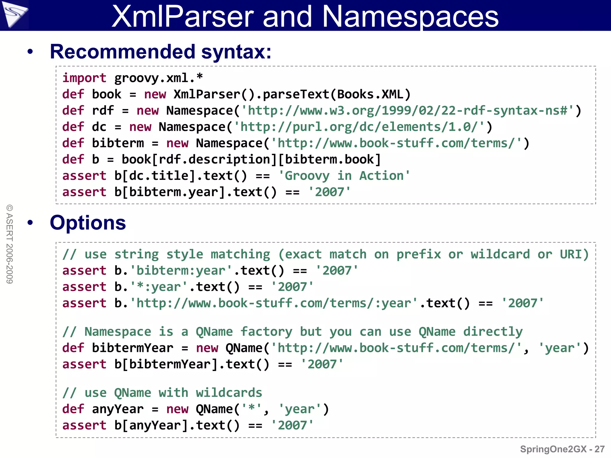 XmlParser and Namespaces
                    • Recommended syntax:
                       import groovy.xml.*
                       def book = new XmlParser().parseText(Books.XML)
                       def rdf = new Namespace('http://www.w3.org/1999/02/22-rdf-syntax-ns#')
                       def dc = new Namespace('http://purl.org/dc/elements/1.0/')
                       def bibterm = new Namespace('http://www.book-stuff.com/terms/')
                       def b = book[rdf.description][bibterm.book]
                       assert b[dc.title].text() == 'Groovy in Action'
                       assert b[bibterm.year].text() == '2007'
© ASERT 2006-2009




                    • Options
                       // use   string style matching (exact match on prefix or wildcard or URI)
                       assert   b.'bibterm:year'.text() == '2007'
                       assert   b.'*:year'.text() == '2007'
                       assert   b.'http://www.book-stuff.com/terms/:year'.text() == '2007'

                       // Namespace is a QName factory but you can use QName directly
                       def bibtermYear = new QName('http://www.book-stuff.com/terms/', 'year')
                       assert b[bibtermYear].text() == '2007'

                       // use QName with wildcards
                       def anyYear = new QName('*', 'year')
                       assert b[anyYear].text() == '2007'
                                                                                      SpringOne2GX - 27
 