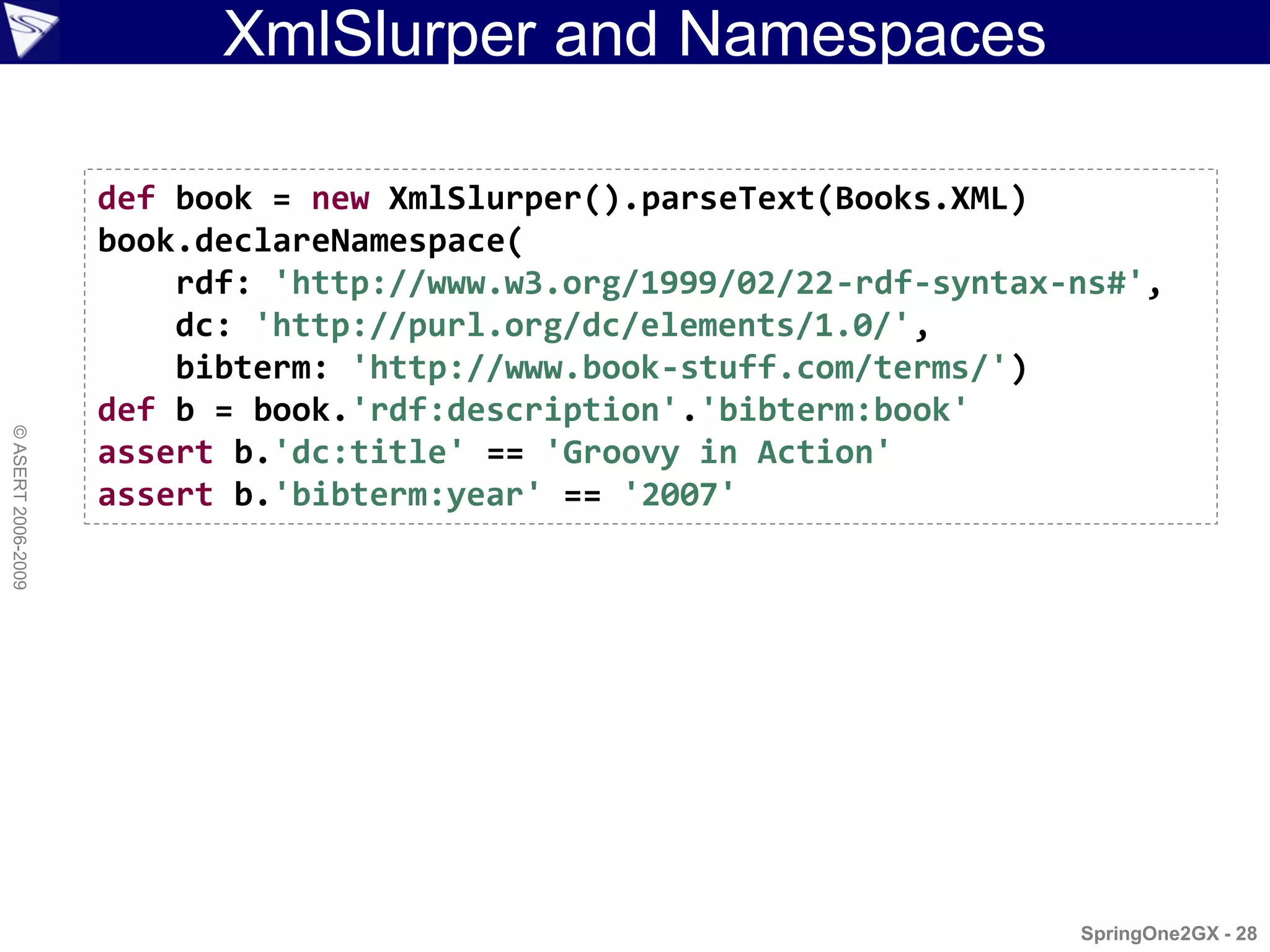 XmlSlurper and Namespaces

                    def book = new XmlSlurper().parseText(Books.XML)
                    book.declareNamespace(
                        rdf: 'http://www.w3.org/1999/02/22-rdf-syntax-ns#',
                        dc: 'http://purl.org/dc/elements/1.0/',
                        bibterm: 'http://www.book-stuff.com/terms/')
                    def b = book.'rdf:description'.'bibterm:book'
© ASERT 2006-2009




                    assert b.'dc:title' == 'Groovy in Action'
                    assert b.'bibterm:year' == '2007'




                                                                      SpringOne2GX - 28
 