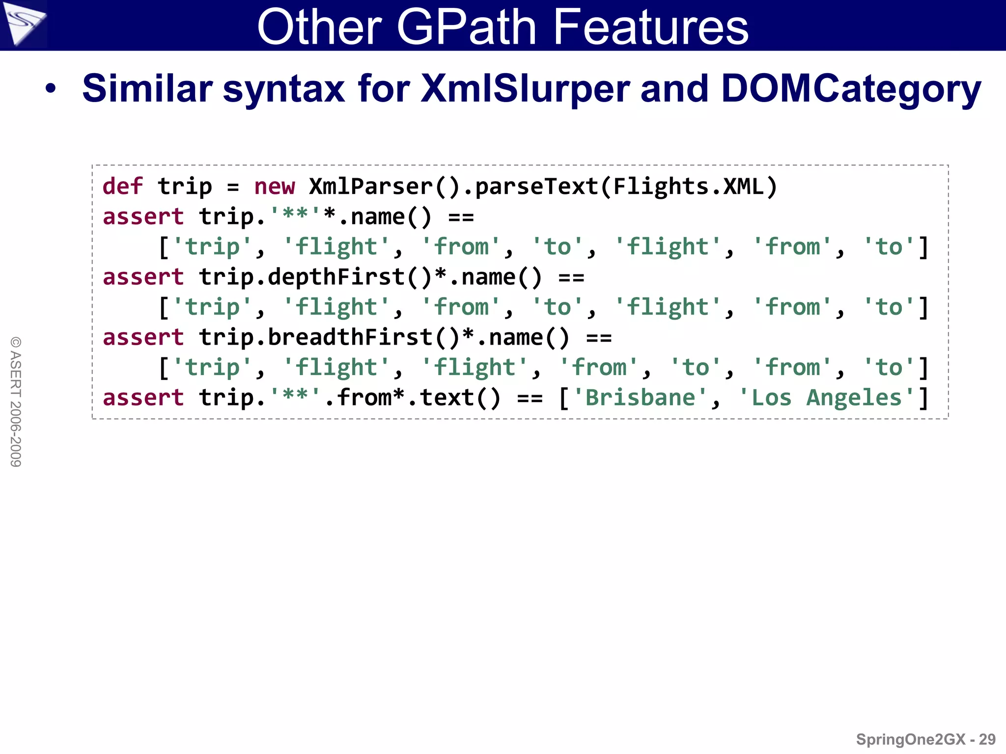 Other GPath Features
                    • Similar syntax for XmlSlurper and DOMCategory

                      def trip = new XmlParser().parseText(Flights.XML)
                      assert trip.'**'*.name() ==
                          ['trip', 'flight', 'from', 'to', 'flight', 'from', 'to']
                      assert trip.depthFirst()*.name() ==
                          ['trip', 'flight', 'from', 'to', 'flight', 'from', 'to']
                      assert trip.breadthFirst()*.name() ==
© ASERT 2006-2009




                          ['trip', 'flight', 'flight', 'from', 'to', 'from', 'to']
                      assert trip.'**'.from*.text() == ['Brisbane', 'Los Angeles']




                                                                            SpringOne2GX - 29
 