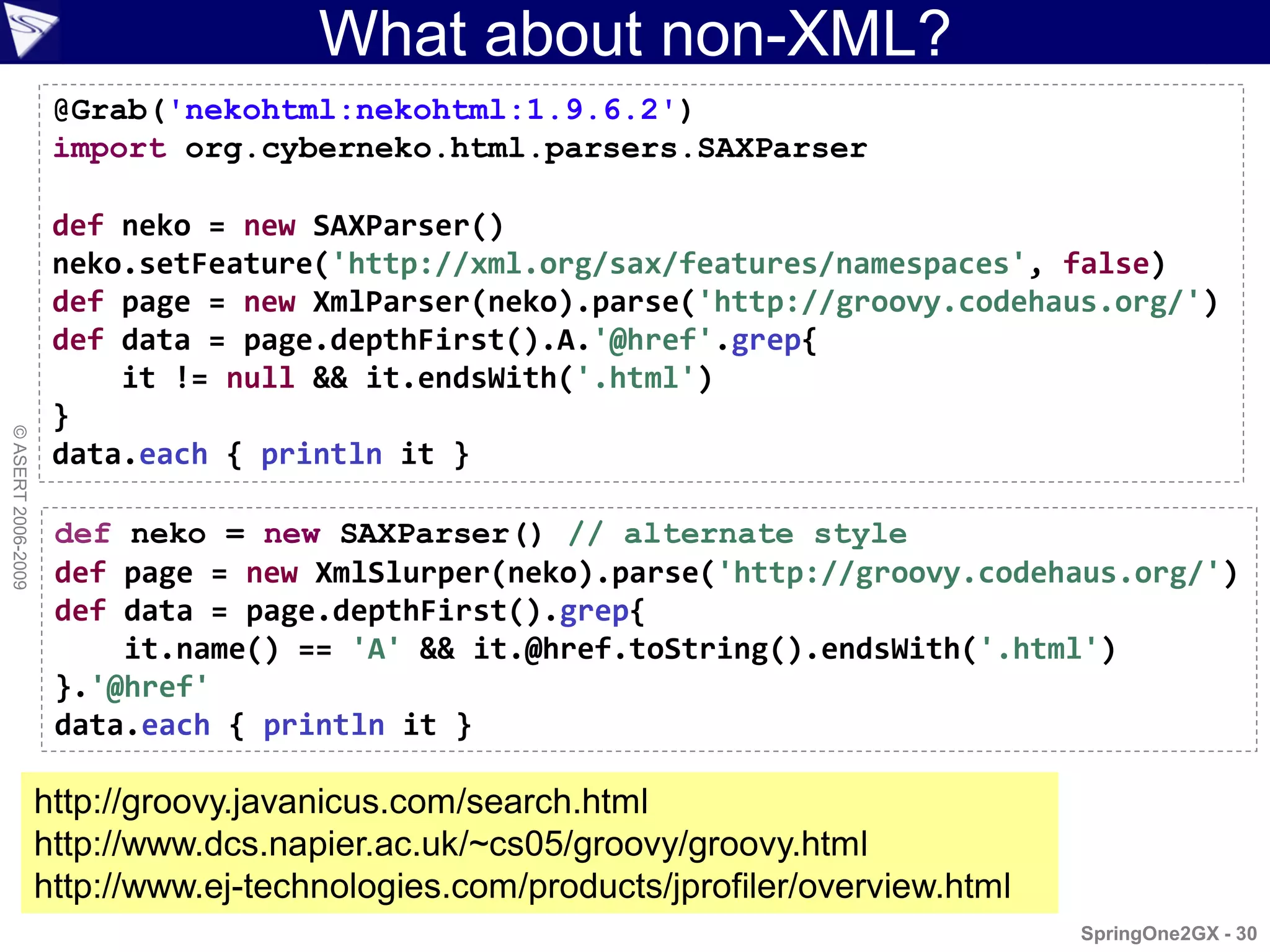 What about non-XML?
                     @Grab('nekohtml:nekohtml:1.9.6.2')
                     import org.cyberneko.html.parsers.SAXParser

                     def neko = new SAXParser()
                     neko.setFeature('http://xml.org/sax/features/namespaces', false)
                     def page = new XmlParser(neko).parse('http://groovy.codehaus.org/')
                     def data = page.depthFirst().A.'@href'.grep{
                         it != null && it.endsWith('.html')
                     }
© ASERT 2006-2009




                     data.each { println it }

                     def neko = new SAXParser() // alternate style
                     def page = new XmlSlurper(neko).parse('http://groovy.codehaus.org/')
                     def data = page.depthFirst().grep{
                         it.name() == 'A' && it.@href.toString().endsWith('.html')
                     }.'@href'
                     data.each { println it }

                    http://groovy.javanicus.com/search.html
                    http://www.dcs.napier.ac.uk/~cs05/groovy/groovy.html
                    http://www.ej-technologies.com/products/jprofiler/overview.html
                                                                                      SpringOne2GX - 30
 