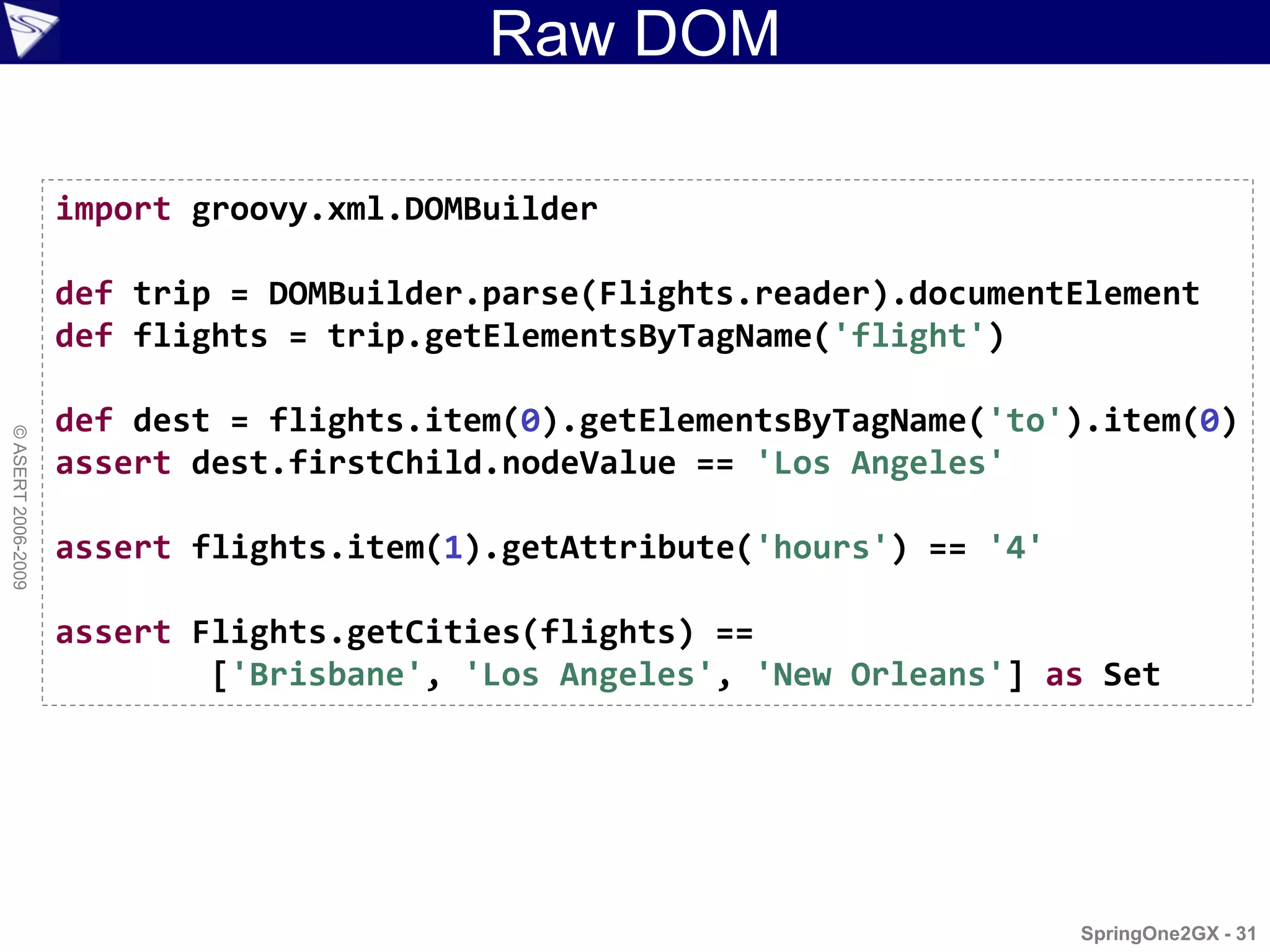 Raw DOM

                    import groovy.xml.DOMBuilder

                    def trip = DOMBuilder.parse(Flights.reader).documentElement
                    def flights = trip.getElementsByTagName('flight')

                    def dest = flights.item(0).getElementsByTagName('to').item(0)
© ASERT 2006-2009




                    assert dest.firstChild.nodeValue == 'Los Angeles'

                    assert flights.item(1).getAttribute('hours') == '4'

                    assert Flights.getCities(flights) ==
                            ['Brisbane', 'Los Angeles', 'New Orleans'] as Set




                                                                          SpringOne2GX - 31
 