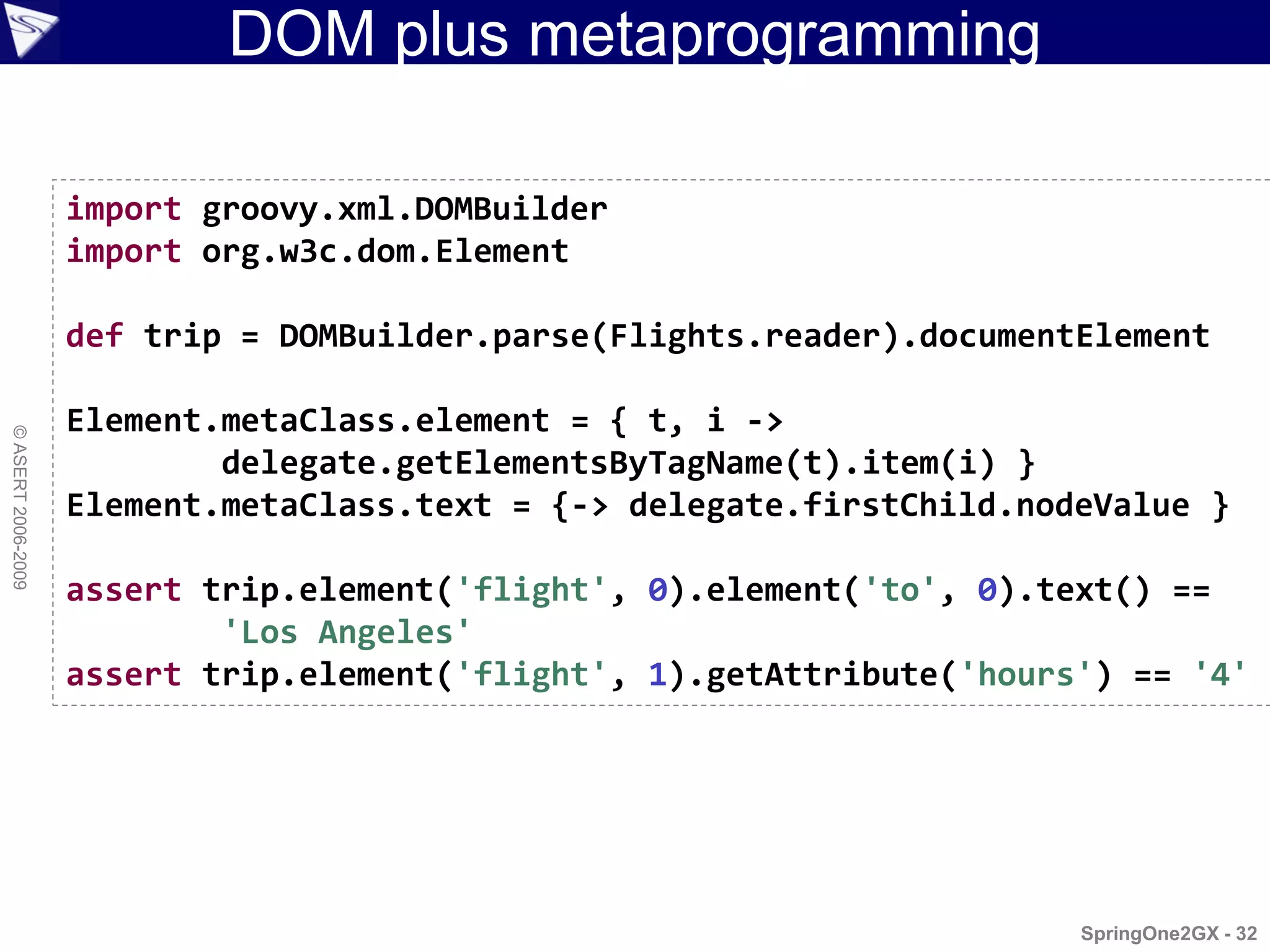 DOM plus metaprogramming

                    import groovy.xml.DOMBuilder
                    import org.w3c.dom.Element

                    def trip = DOMBuilder.parse(Flights.reader).documentElement

                    Element.metaClass.element = { t, i ->
© ASERT 2006-2009




                            delegate.getElementsByTagName(t).item(i) }
                    Element.metaClass.text = {-> delegate.firstChild.nodeValue }

                    assert trip.element('flight', 0).element('to', 0).text() ==
                            'Los Angeles'
                    assert trip.element('flight', 1).getAttribute('hours') == '4'




                                                                        SpringOne2GX - 32
 