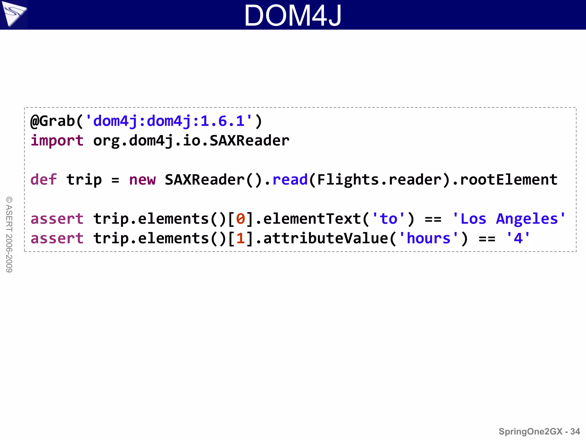 DOM4J


                    @Grab('dom4j:dom4j:1.6.1')
                    import org.dom4j.io.SAXReader

                    def trip = new SAXReader().read(Flights.reader).rootElement
© ASERT 2006-2009




                    assert trip.elements()[0].elementText('to') == 'Los Angeles'
                    assert trip.elements()[1].attributeValue('hours') == '4'




                                                                        SpringOne2GX - 34
 