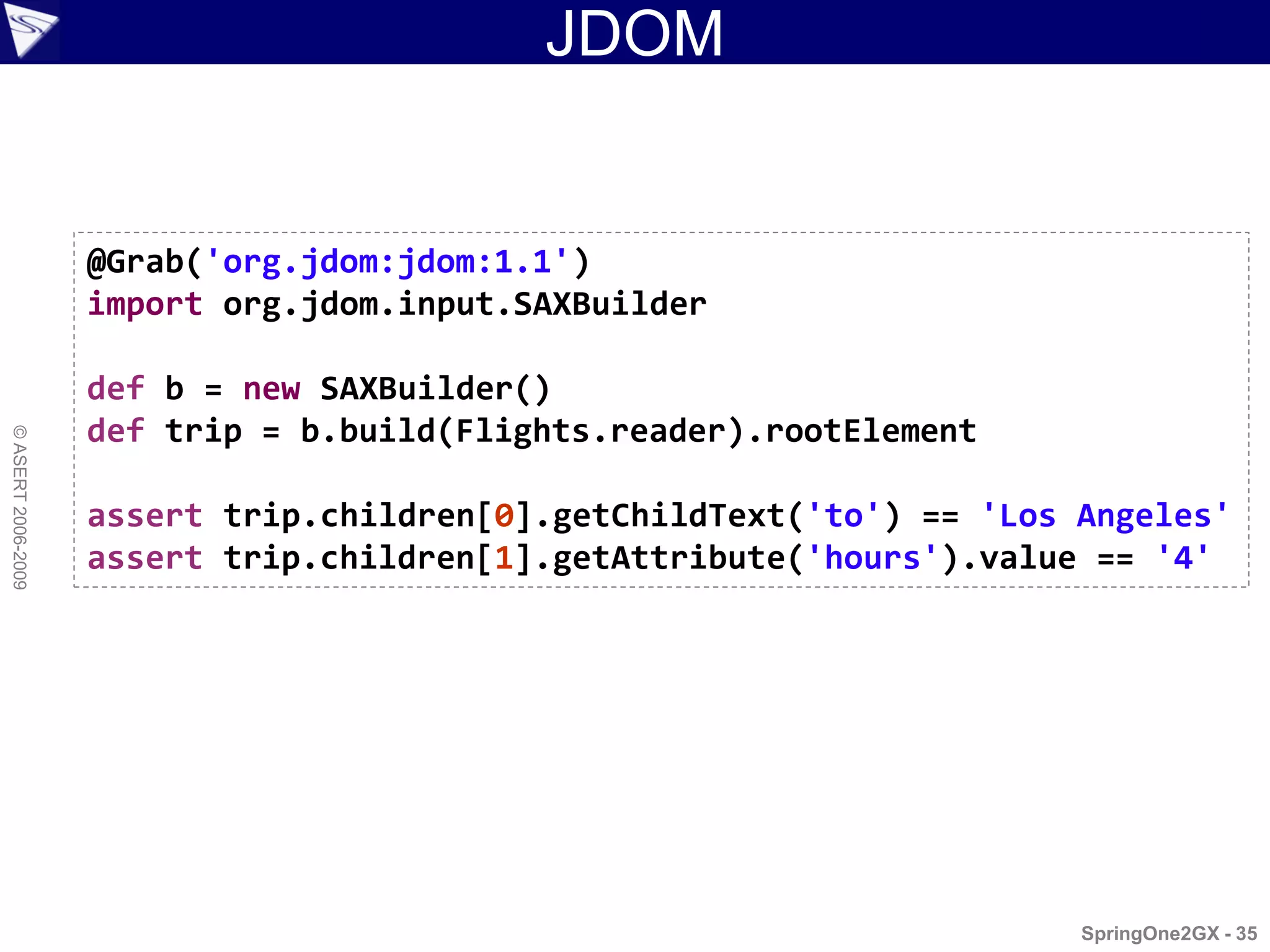 JDOM


                    @Grab('org.jdom:jdom:1.1')
                    import org.jdom.input.SAXBuilder

                    def b = new SAXBuilder()
                    def trip = b.build(Flights.reader).rootElement
© ASERT 2006-2009




                    assert trip.children[0].getChildText('to') == 'Los Angeles'
                    assert trip.children[1].getAttribute('hours').value == '4'




                                                                       SpringOne2GX - 35
 