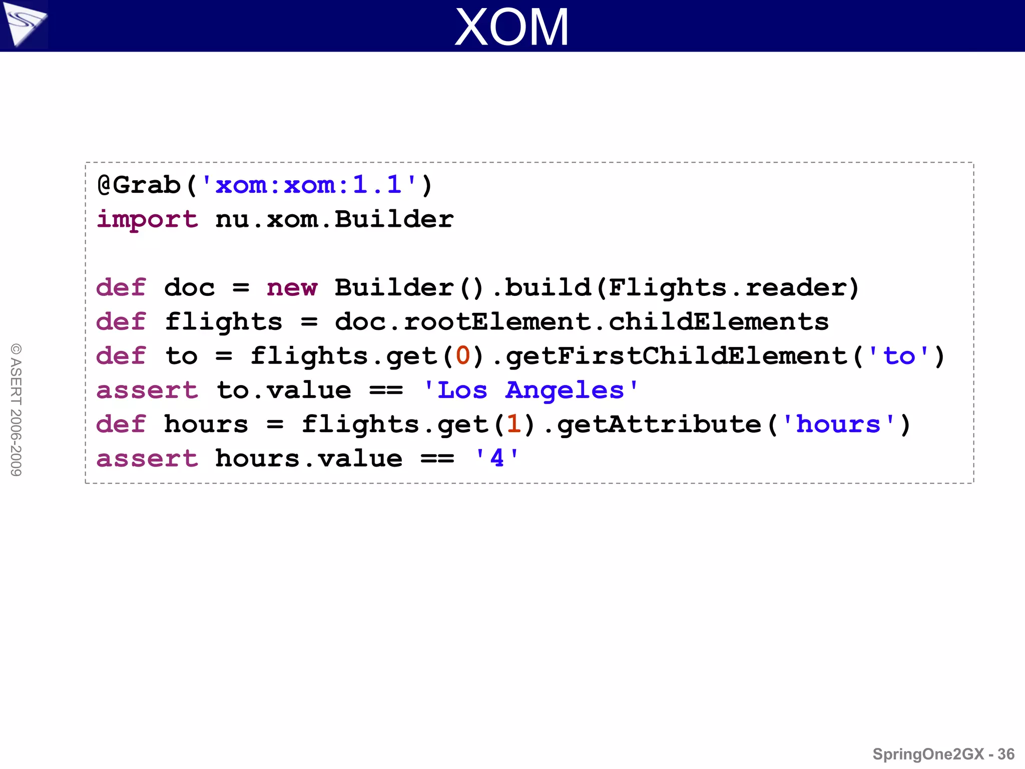 XOM

                    @Grab('xom:xom:1.1')
                    import nu.xom.Builder

                    def doc = new Builder().build(Flights.reader)
                    def flights = doc.rootElement.childElements
                    def to = flights.get(0).getFirstChildElement('to')
© ASERT 2006-2009




                    assert to.value == 'Los Angeles'
                    def hours = flights.get(1).getAttribute('hours')
                    assert hours.value == '4'




                                                                 SpringOne2GX - 36
 