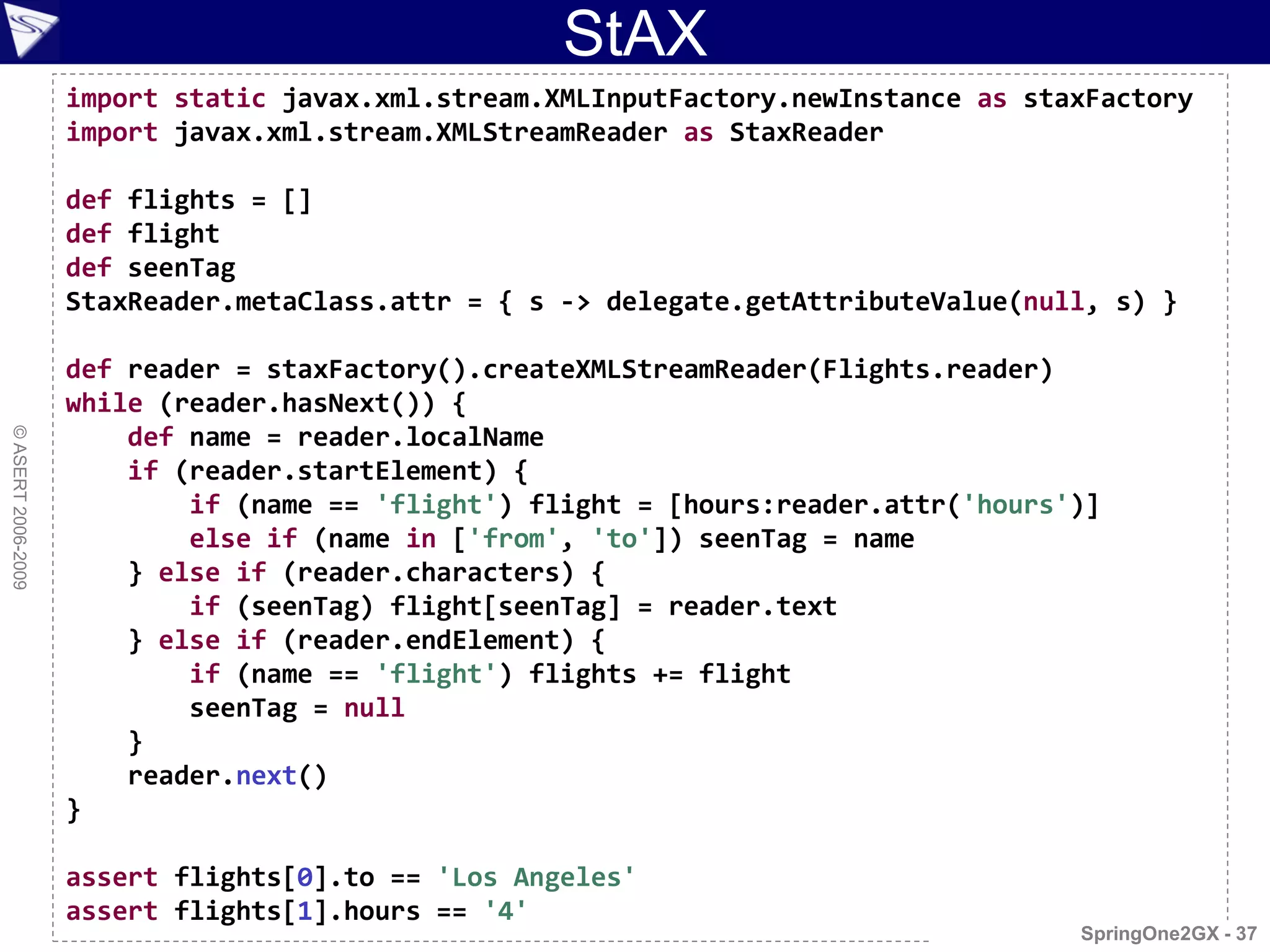 StAX
                    import static javax.xml.stream.XMLInputFactory.newInstance as staxFactory
                    import javax.xml.stream.XMLStreamReader as StaxReader

                    def flights = []
                    def flight
                    def seenTag
                    StaxReader.metaClass.attr = { s -> delegate.getAttributeValue(null, s) }

                    def reader = staxFactory().createXMLStreamReader(Flights.reader)
                    while (reader.hasNext()) {
                        def name = reader.localName
© ASERT 2006-2009




                        if (reader.startElement) {
                            if (name == 'flight') flight = [hours:reader.attr('hours')]
                            else if (name in ['from', 'to']) seenTag = name
                        } else if (reader.characters) {
                            if (seenTag) flight[seenTag] = reader.text
                        } else if (reader.endElement) {
                            if (name == 'flight') flights += flight
                            seenTag = null
                        }
                        reader.next()
                    }

                    assert flights[0].to == 'Los Angeles'
                    assert flights[1].hours == '4'
                                                                                     SpringOne2GX - 37
 