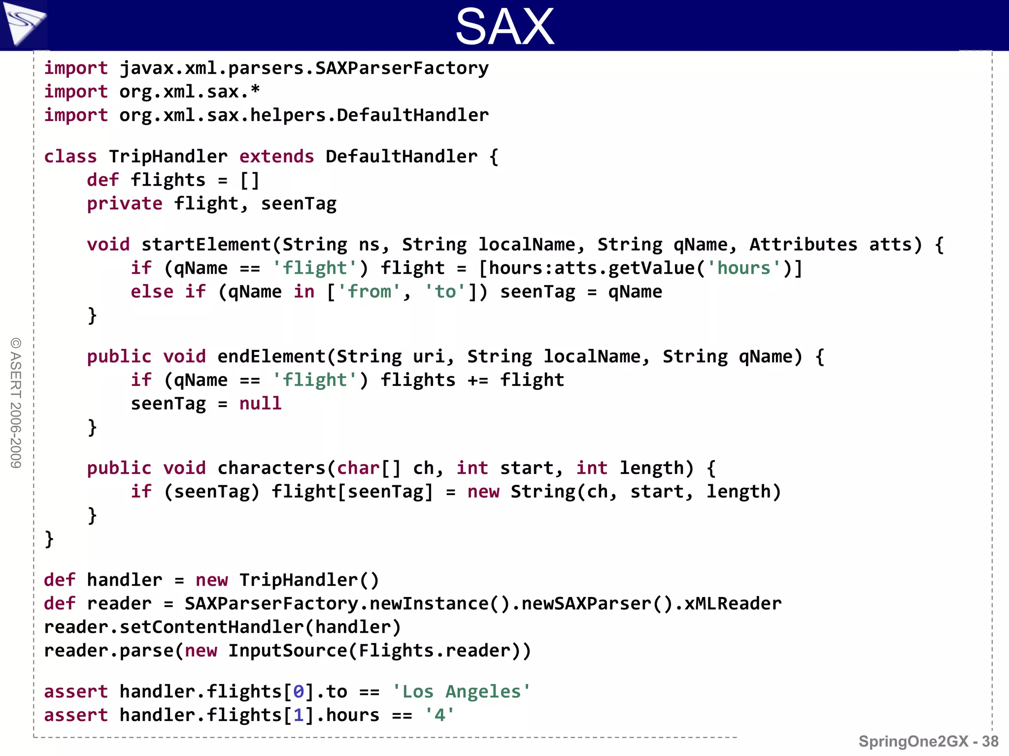 SAX
                    import javax.xml.parsers.SAXParserFactory
                    import org.xml.sax.*
                    import org.xml.sax.helpers.DefaultHandler

                    class TripHandler extends DefaultHandler {
                        def flights = []
                        private flight, seenTag

                        void startElement(String ns, String localName, String qName, Attributes atts) {
                            if (qName == 'flight') flight = [hours:atts.getValue('hours')]
                            else if (qName in ['from', 'to']) seenTag = qName
                        }
© ASERT 2006-2009




                        public void endElement(String uri, String localName, String qName) {
                            if (qName == 'flight') flights += flight
                            seenTag = null
                        }

                        public void characters(char[] ch, int start, int length) {
                            if (seenTag) flight[seenTag] = new String(ch, start, length)
                        }
                    }

                    def handler = new TripHandler()
                    def reader = SAXParserFactory.newInstance().newSAXParser().xMLReader
                    reader.setContentHandler(handler)
                    reader.parse(new InputSource(Flights.reader))

                    assert handler.flights[0].to == 'Los Angeles'
                    assert handler.flights[1].hours == '4'
                                                                                               SpringOne2GX - 38
 