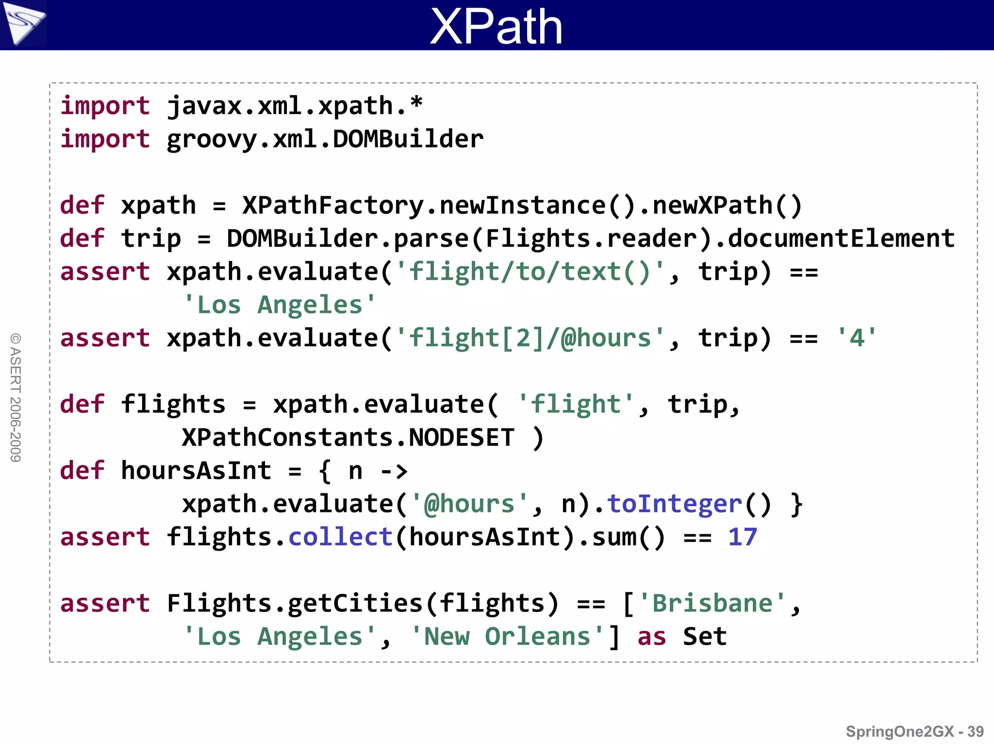 XPath
                    import javax.xml.xpath.*
                    import groovy.xml.DOMBuilder

                    def xpath = XPathFactory.newInstance().newXPath()
                    def trip = DOMBuilder.parse(Flights.reader).documentElement
                    assert xpath.evaluate('flight/to/text()', trip) ==
                            'Los Angeles'
                    assert xpath.evaluate('flight[2]/@hours', trip) == '4'
© ASERT 2006-2009




                    def flights = xpath.evaluate( 'flight', trip,
                            XPathConstants.NODESET )
                    def hoursAsInt = { n ->
                            xpath.evaluate('@hours', n).toInteger() }
                    assert flights.collect(hoursAsInt).sum() == 17

                    assert Flights.getCities(flights) == ['Brisbane',
                            'Los Angeles', 'New Orleans'] as Set


                                                                        SpringOne2GX - 39
 