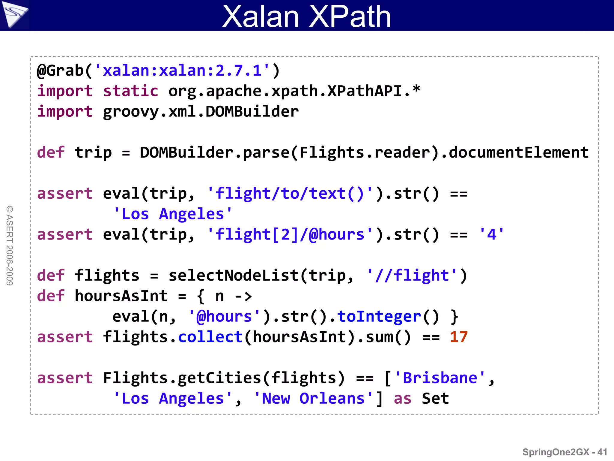 Xalan XPath
                    @Grab('xalan:xalan:2.7.1')
                    import static org.apache.xpath.XPathAPI.*
                    import groovy.xml.DOMBuilder

                    def trip = DOMBuilder.parse(Flights.reader).documentElement

                    assert eval(trip, 'flight/to/text()').str() ==
© ASERT 2006-2009




                            'Los Angeles'
                    assert eval(trip, 'flight[2]/@hours').str() == '4'

                    def flights = selectNodeList(trip, '//flight')
                    def hoursAsInt = { n ->
                            eval(n, '@hours').str().toInteger() }
                    assert flights.collect(hoursAsInt).sum() == 17

                    assert Flights.getCities(flights) == ['Brisbane',
                            'Los Angeles', 'New Orleans'] as Set


                                                                         SpringOne2GX - 41
 