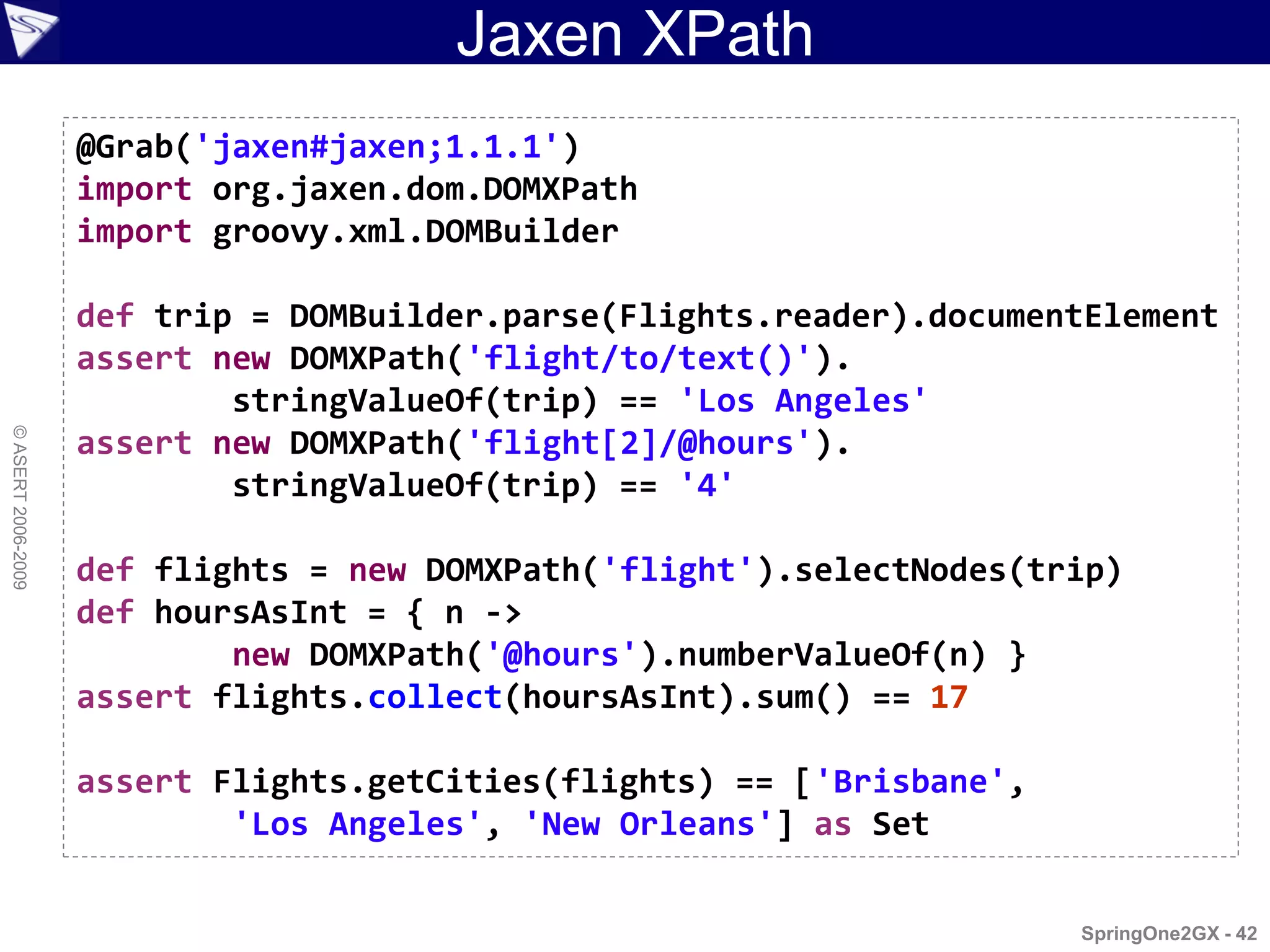 Jaxen XPath
                    @Grab('jaxen#jaxen;1.1.1')
                    import org.jaxen.dom.DOMXPath
                    import groovy.xml.DOMBuilder

                    def trip = DOMBuilder.parse(Flights.reader).documentElement
                    assert new DOMXPath('flight/to/text()').
                            stringValueOf(trip) == 'Los Angeles'
© ASERT 2006-2009




                    assert new DOMXPath('flight[2]/@hours').
                            stringValueOf(trip) == '4'

                    def flights = new DOMXPath('flight').selectNodes(trip)
                    def hoursAsInt = { n ->
                            new DOMXPath('@hours').numberValueOf(n) }
                    assert flights.collect(hoursAsInt).sum() == 17

                    assert Flights.getCities(flights) == ['Brisbane',
                            'Los Angeles', 'New Orleans'] as Set

                                                                        SpringOne2GX - 42
 
