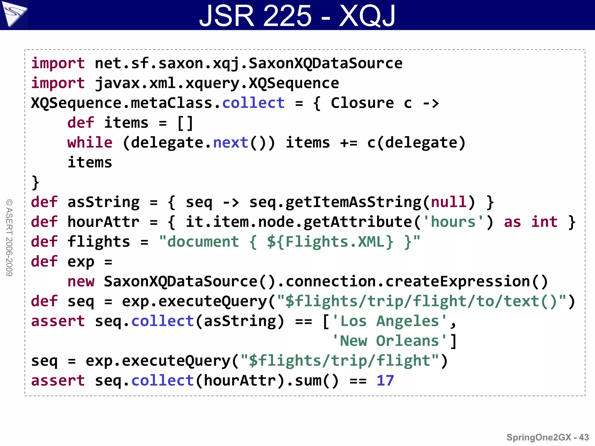 JSR 225 - XQJ
                    import net.sf.saxon.xqj.SaxonXQDataSource
                    import javax.xml.xquery.XQSequence
                    XQSequence.metaClass.collect = { Closure c ->
                        def items = []
                        while (delegate.next()) items += c(delegate)
                        items
                    }
                    def asString = { seq -> seq.getItemAsString(null) }
© ASERT 2006-2009




                    def hourAttr = { it.item.node.getAttribute('hours') as int }
                    def flights = "document { ${Flights.XML} }"
                    def exp =
                        new SaxonXQDataSource().connection.createExpression()
                    def seq = exp.executeQuery("$flights/trip/flight/to/text()")
                    assert seq.collect(asString) == ['Los Angeles',
                                                     'New Orleans']
                    seq = exp.executeQuery("$flights/trip/flight")
                    assert seq.collect(hourAttr).sum() == 17


                                                                        SpringOne2GX - 43
 