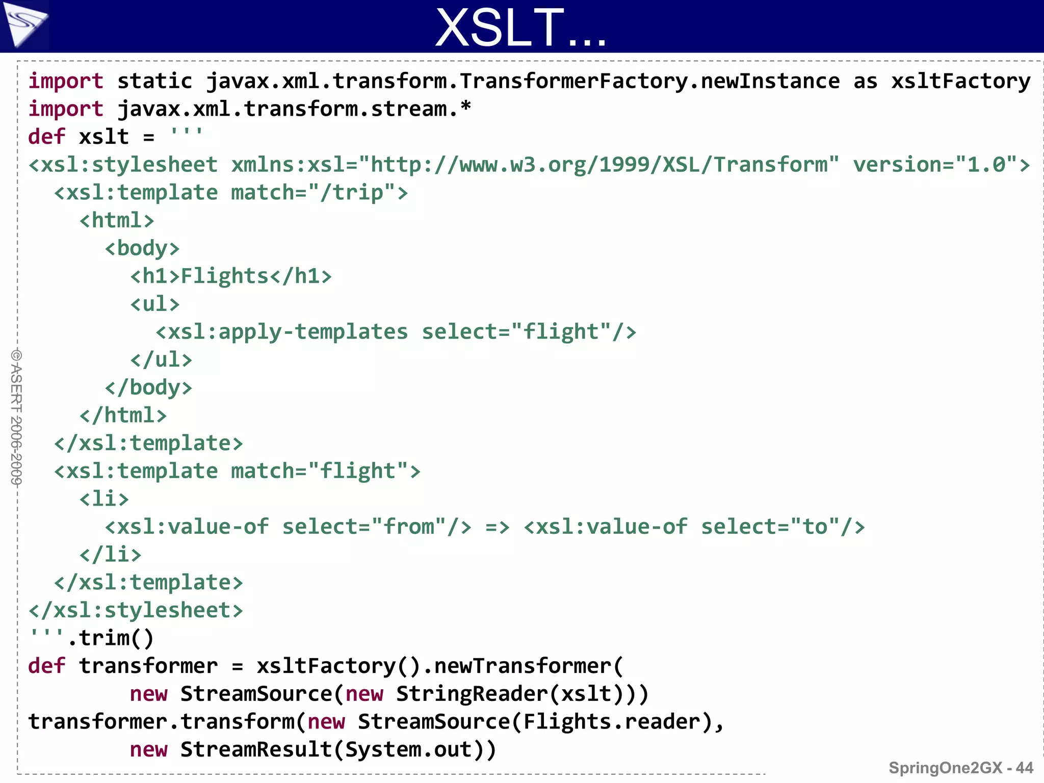 XSLT...
                    import static javax.xml.transform.TransformerFactory.newInstance as xsltFactory
                    import javax.xml.transform.stream.*
                    def xslt = '''
                    <xsl:stylesheet xmlns:xsl="http://www.w3.org/1999/XSL/Transform" version="1.0">
                      <xsl:template match="/trip">
                        <html>
                          <body>
                            <h1>Flights</h1>
                            <ul>
                              <xsl:apply-templates select="flight"/>
                            </ul>
© ASERT 2006-2009




                          </body>
                        </html>
                      </xsl:template>
                      <xsl:template match="flight">
                        <li>
                          <xsl:value-of select="from"/> => <xsl:value-of select="to"/>
                        </li>
                      </xsl:template>
                    </xsl:stylesheet>
                    '''.trim()
                    def transformer = xsltFactory().newTransformer(
                            new StreamSource(new StringReader(xslt)))
                    transformer.transform(new StreamSource(Flights.reader),
                            new StreamResult(System.out))
                                                                                       SpringOne2GX - 44
 
