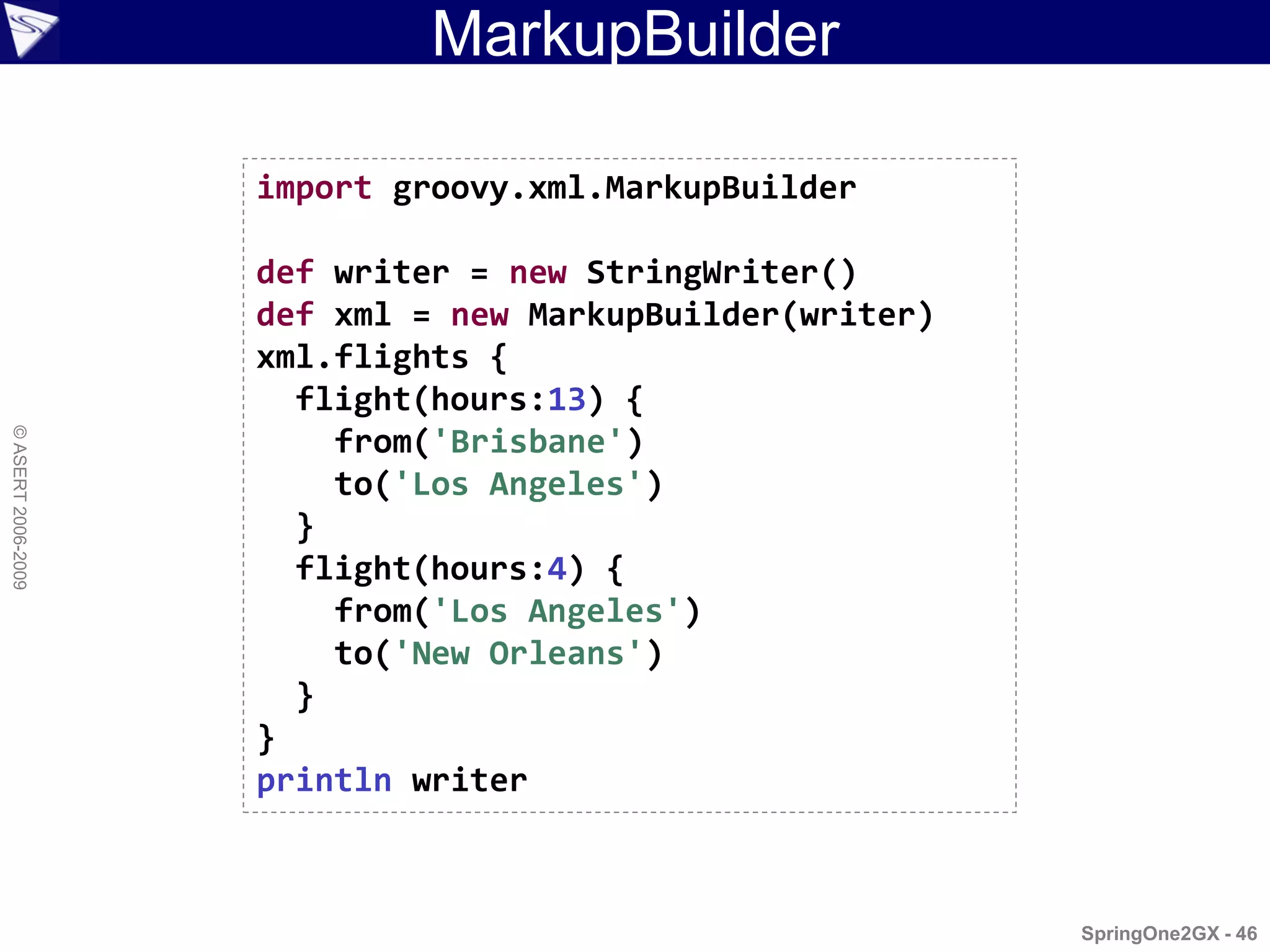 MarkupBuilder

                    import groovy.xml.MarkupBuilder

                    def writer = new StringWriter()
                    def xml = new MarkupBuilder(writer)
                    xml.flights {
                      flight(hours:13) {
© ASERT 2006-2009




                        from('Brisbane')
                        to('Los Angeles')
                      }
                      flight(hours:4) {
                        from('Los Angeles')
                        to('New Orleans')
                      }
                    }
                    println writer



                                                          SpringOne2GX - 46
 