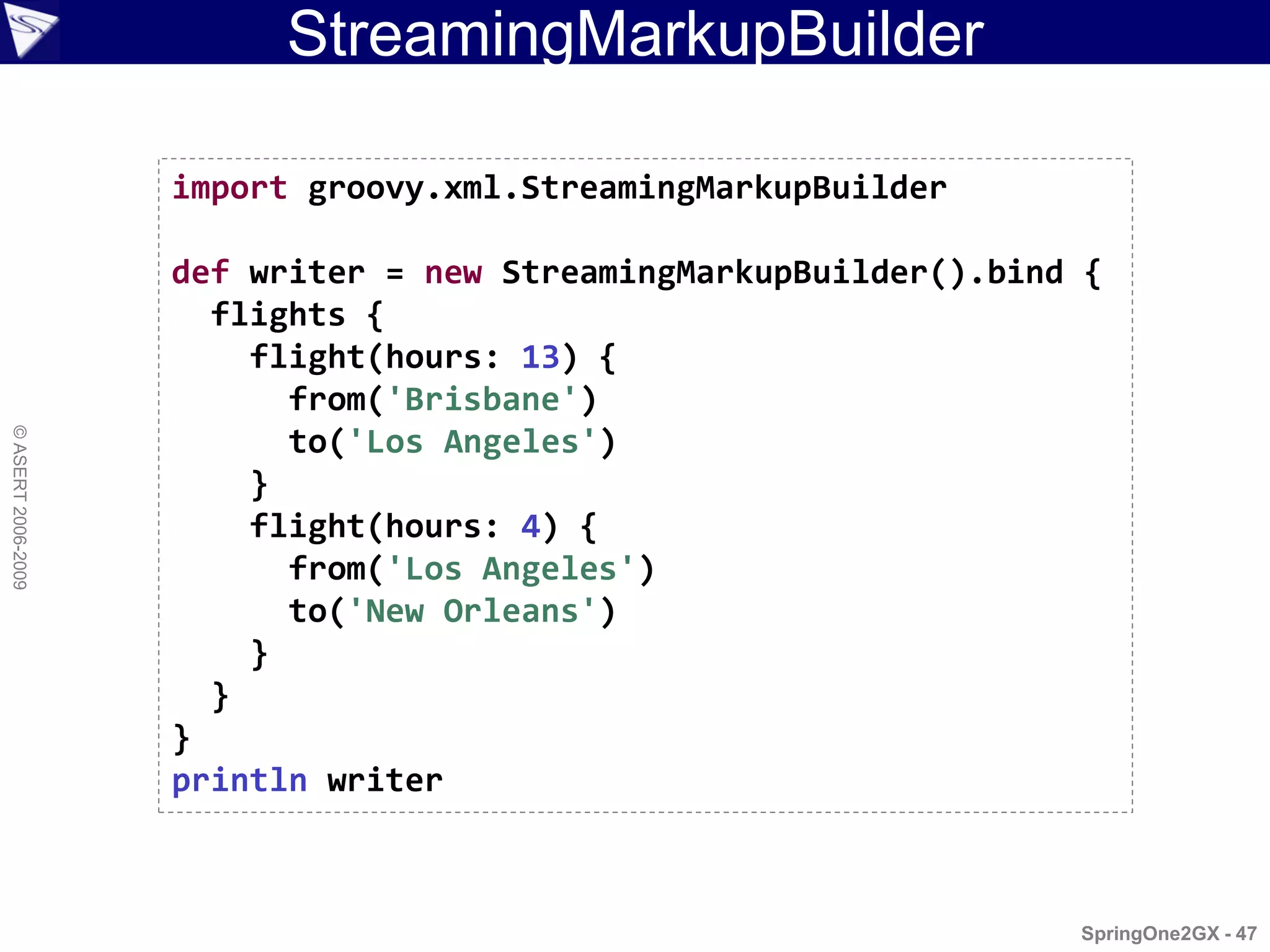 StreamingMarkupBuilder

                    import groovy.xml.StreamingMarkupBuilder

                    def writer = new StreamingMarkupBuilder().bind {
                      flights {
                        flight(hours: 13) {
                          from('Brisbane')
© ASERT 2006-2009




                          to('Los Angeles')
                        }
                        flight(hours: 4) {
                          from('Los Angeles')
                          to('New Orleans')
                        }
                      }
                    }
                    println writer



                                                                  SpringOne2GX - 47
 
