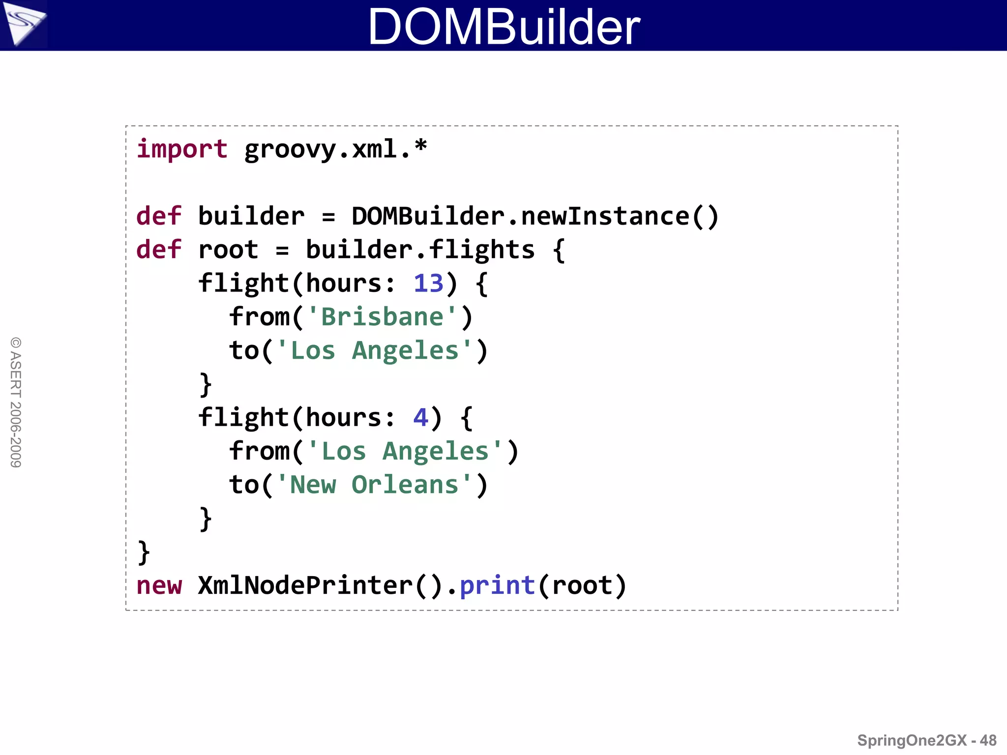 DOMBuilder

                    import groovy.xml.*

                    def builder = DOMBuilder.newInstance()
                    def root = builder.flights {
                        flight(hours: 13) {
                          from('Brisbane')
© ASERT 2006-2009




                          to('Los Angeles')
                        }
                        flight(hours: 4) {
                          from('Los Angeles')
                          to('New Orleans')
                        }
                    }
                    new XmlNodePrinter().print(root)




                                                             SpringOne2GX - 48
 