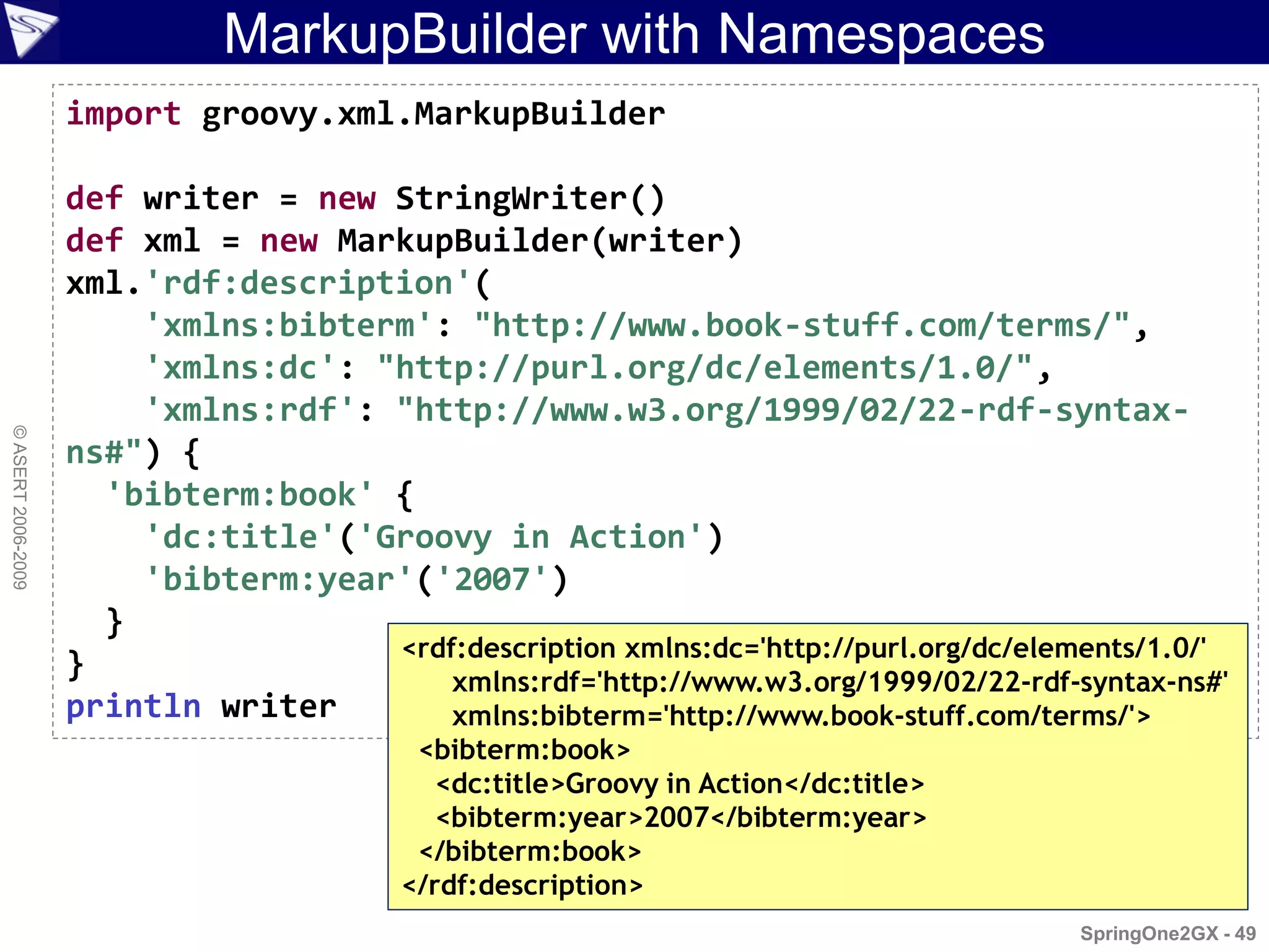 MarkupBuilder with Namespaces
                    import groovy.xml.MarkupBuilder

                    def writer = new StringWriter()
                    def xml = new MarkupBuilder(writer)
                    xml.'rdf:description'(
                        'xmlns:bibterm': "http://www.book-stuff.com/terms/",
                        'xmlns:dc': "http://purl.org/dc/elements/1.0/",
                        'xmlns:rdf': "http://www.w3.org/1999/02/22-rdf-syntax-
© ASERT 2006-2009




                    ns#") {
                      'bibterm:book' {
                        'dc:title'('Groovy in Action')
                        'bibterm:year'('2007')
                      }
                                     <rdf:description xmlns:dc='http://purl.org/dc/elements/1.0/'
                    }                    xmlns:rdf='http://www.w3.org/1999/02/22-rdf-syntax-ns#'
                    println writer       xmlns:bibterm='http://www.book-stuff.com/terms/'>
                                           <bibterm:book>
                                             <dc:title>Groovy in Action</dc:title>
                                             <bibterm:year>2007</bibterm:year>
                                           </bibterm:book>
                                          </rdf:description>
                                                                                       SpringOne2GX - 49
 