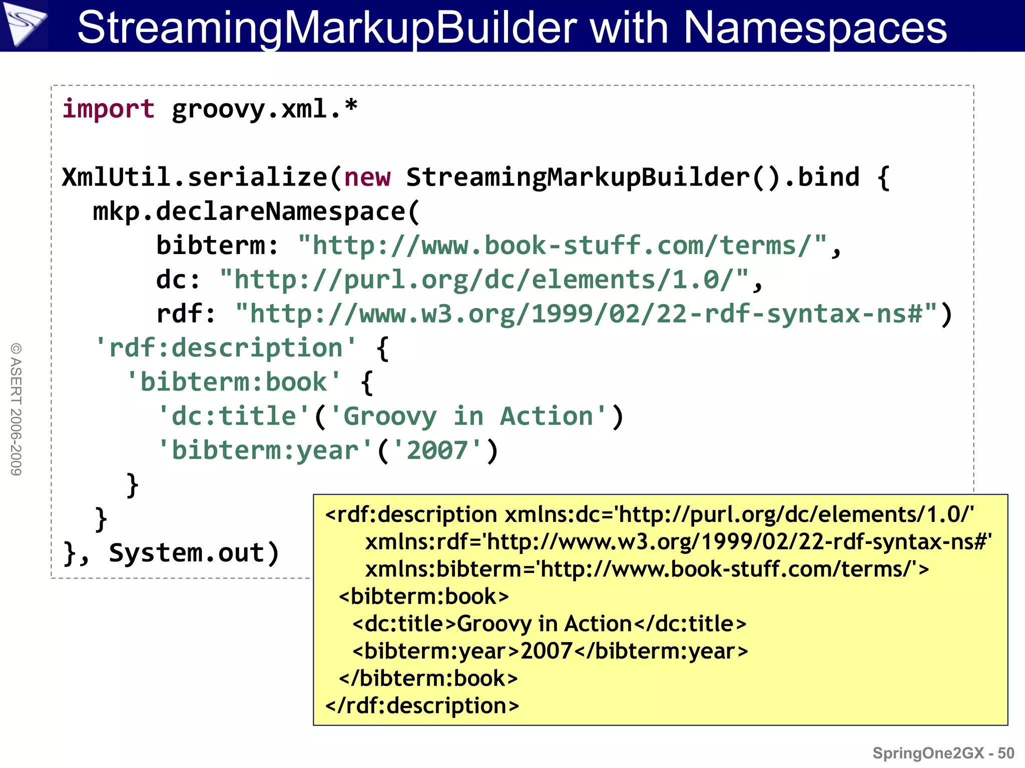 StreamingMarkupBuilder with Namespaces
                    import groovy.xml.*

                    XmlUtil.serialize(new StreamingMarkupBuilder().bind {
                      mkp.declareNamespace(
                          bibterm: "http://www.book-stuff.com/terms/",
                          dc: "http://purl.org/dc/elements/1.0/",
                          rdf: "http://www.w3.org/1999/02/22-rdf-syntax-ns#")
                      'rdf:description' {
© ASERT 2006-2009




                        'bibterm:book' {
                          'dc:title'('Groovy in Action')
                          'bibterm:year'('2007')
                        }
                      }              <rdf:description xmlns:dc='http://purl.org/dc/elements/1.0/'
                                         xmlns:rdf='http://www.w3.org/1999/02/22-rdf-syntax-ns#'
                    }, System.out)
                                             xmlns:bibterm='http://www.book-stuff.com/terms/'>
                                          <bibterm:book>
                                            <dc:title>Groovy in Action</dc:title>
                                            <bibterm:year>2007</bibterm:year>
                                          </bibterm:book>
                                         </rdf:description>
                                                                                        SpringOne2GX - 50
 