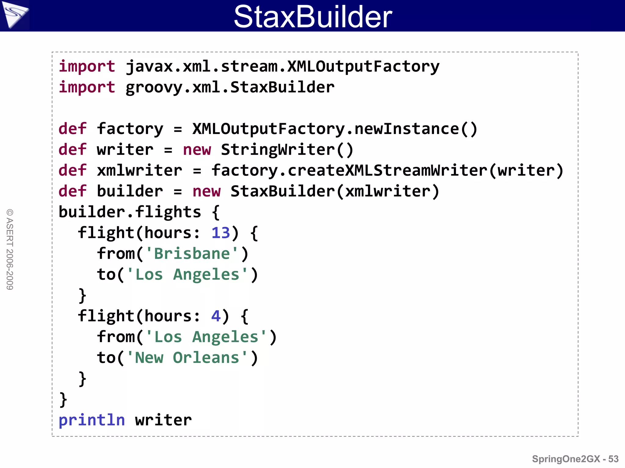 StaxBuilder
                    import javax.xml.stream.XMLOutputFactory
                    import groovy.xml.StaxBuilder

                    def factory = XMLOutputFactory.newInstance()
                    def writer = new StringWriter()
                    def xmlwriter = factory.createXMLStreamWriter(writer)
                    def builder = new StaxBuilder(xmlwriter)
                    builder.flights {
© ASERT 2006-2009




                      flight(hours: 13) {
                        from('Brisbane')
                        to('Los Angeles')
                      }
                      flight(hours: 4) {
                        from('Los Angeles')
                        to('New Orleans')
                      }
                    }
                    println writer

                                                                     SpringOne2GX - 53
 