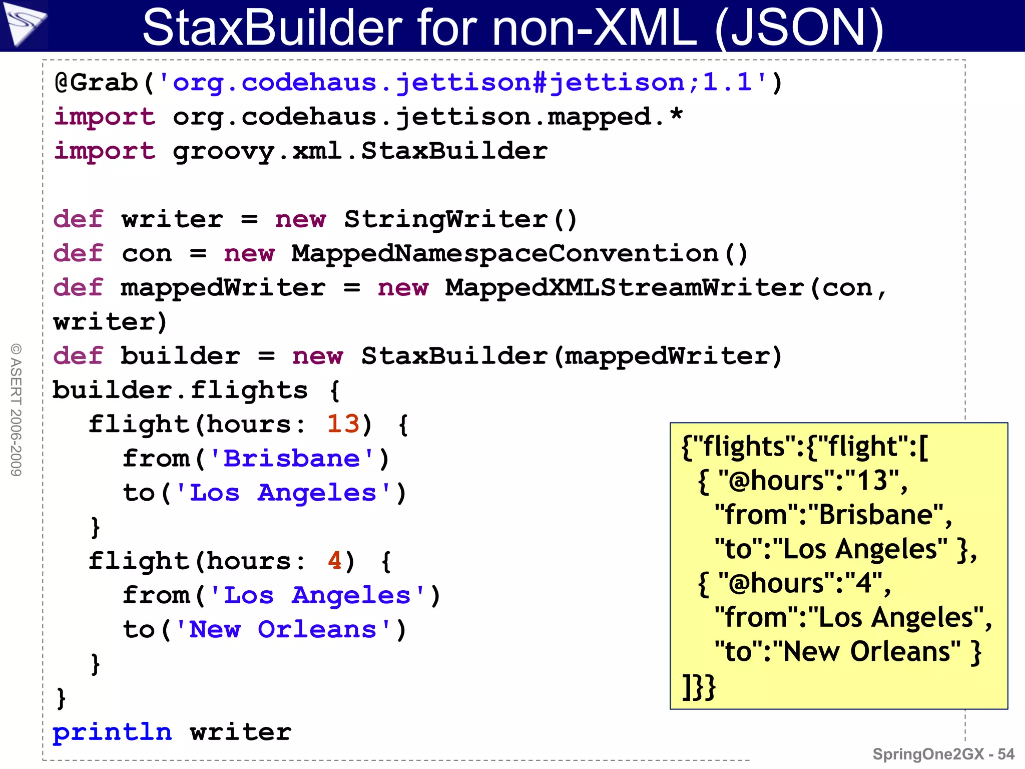 StaxBuilder for non-XML (JSON)
                    @Grab('org.codehaus.jettison#jettison;1.1')
                    import org.codehaus.jettison.mapped.*
                    import groovy.xml.StaxBuilder

                    def writer = new StringWriter()
                    def con = new MappedNamespaceConvention()
                    def mappedWriter = new MappedXMLStreamWriter(con,
                    writer)
                    def builder = new StaxBuilder(mappedWriter)
© ASERT 2006-2009




                    builder.flights {
                      flight(hours: 13) {
                        from('Brisbane')                 {"flights":{"flight":[
                        to('Los Angeles')                 { "@hours":"13",
                      }                                     "from":"Brisbane",
                      flight(hours: 4) {                    "to":"Los Angeles" },
                        from('Los Angeles')               { "@hours":"4",
                        to('New Orleans')                   "from":"Los Angeles",
                      }                                     "to":"New Orleans" }
                    }                                    ]}}
                    println writer
                                                                         SpringOne2GX - 54
 