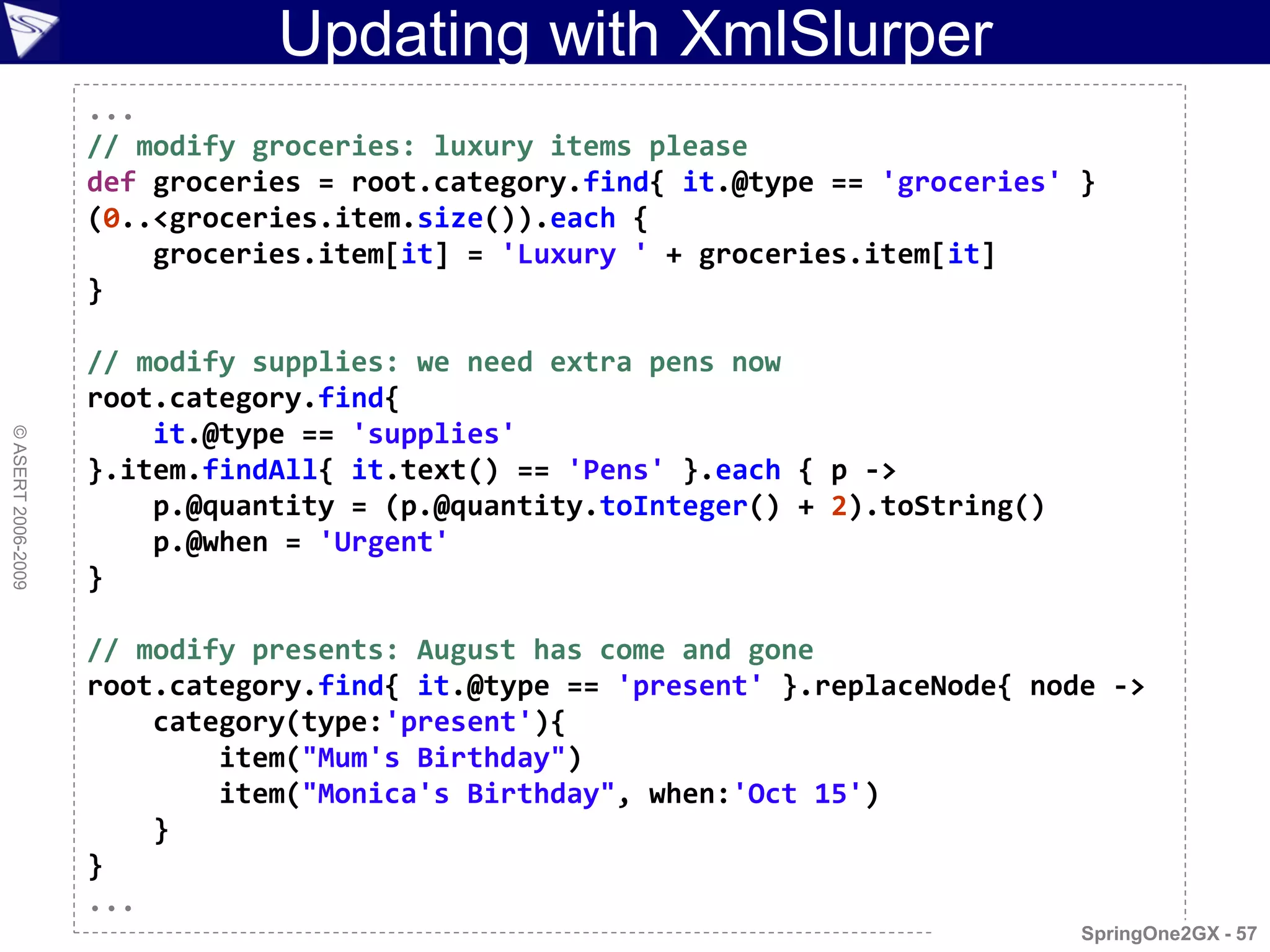Updating with XmlSlurper
                    ...
                    // modify groceries: luxury items please
                    def groceries = root.category.find{ it.@type == 'groceries' }
                    (0..<groceries.item.size()).each {
                        groceries.item[it] = 'Luxury ' + groceries.item[it]
                    }

                    // modify supplies: we need extra pens now
                    root.category.find{
                        it.@type == 'supplies'
© ASERT 2006-2009




                    }.item.findAll{ it.text() == 'Pens' }.each { p ->
                        p.@quantity = (p.@quantity.toInteger() + 2).toString()
                        p.@when = 'Urgent'
                    }

                    // modify presents: August has come and gone
                    root.category.find{ it.@type == 'present' }.replaceNode{ node ->
                        category(type:'present'){
                            item("Mum's Birthday")
                            item("Monica's Birthday", when:'Oct 15')
                        }
                    }
                    ...
                                                                                 SpringOne2GX - 57
 