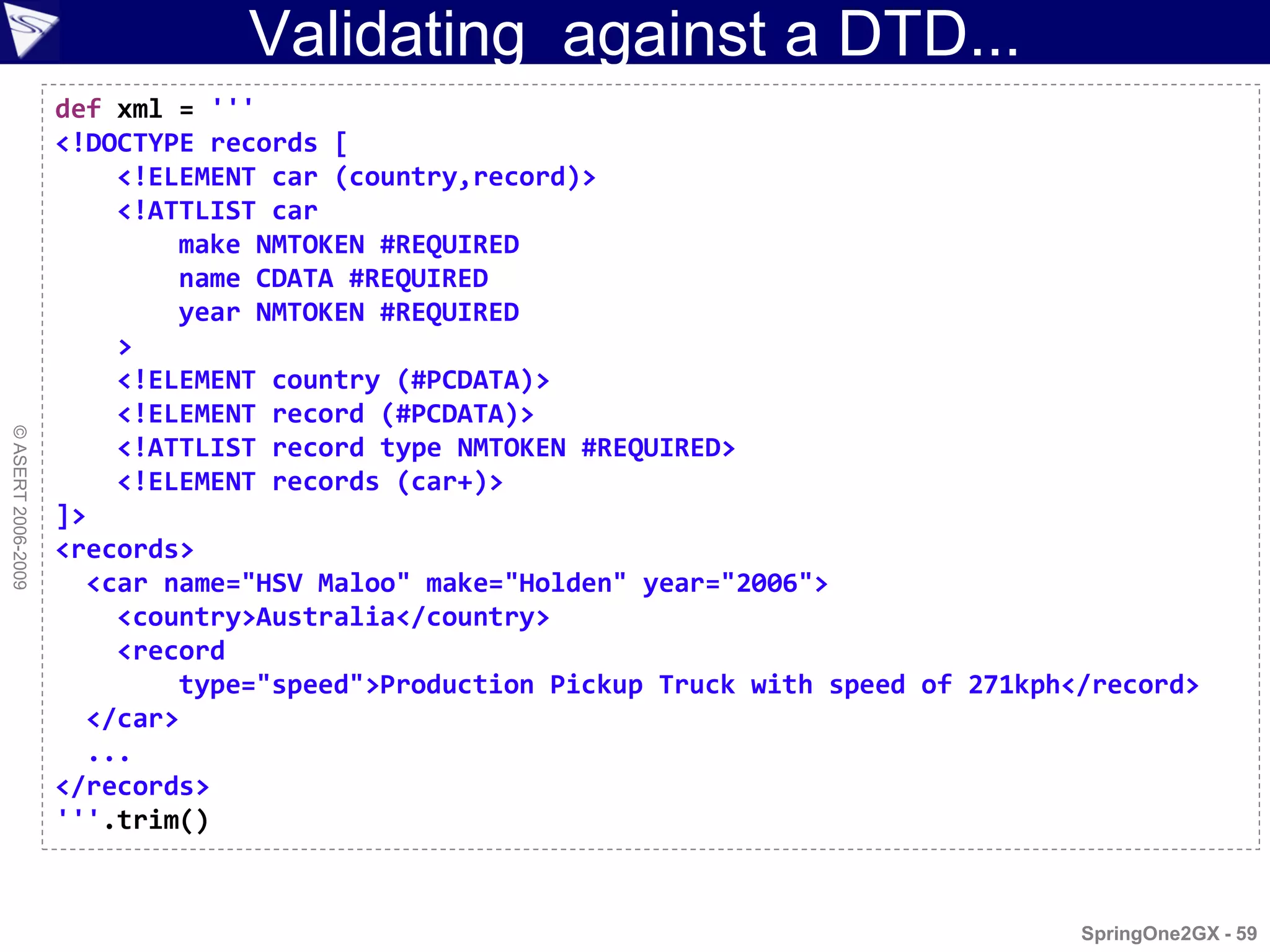 Validating against a DTD...
                    def xml = '''
                    <!DOCTYPE records [
                        <!ELEMENT car (country,record)>
                        <!ATTLIST car
                            make NMTOKEN #REQUIRED
                            name CDATA #REQUIRED
                            year NMTOKEN #REQUIRED
                        >
                        <!ELEMENT country (#PCDATA)>
                        <!ELEMENT record (#PCDATA)>
© ASERT 2006-2009




                        <!ATTLIST record type NMTOKEN #REQUIRED>
                        <!ELEMENT records (car+)>
                    ]>
                    <records>
                      <car name="HSV Maloo" make="Holden" year="2006">
                        <country>Australia</country>
                        <record
                            type="speed">Production Pickup Truck with speed of 271kph</record>
                      </car>
                      ...
                    </records>
                    '''.trim()


                                                                                      SpringOne2GX - 59
 