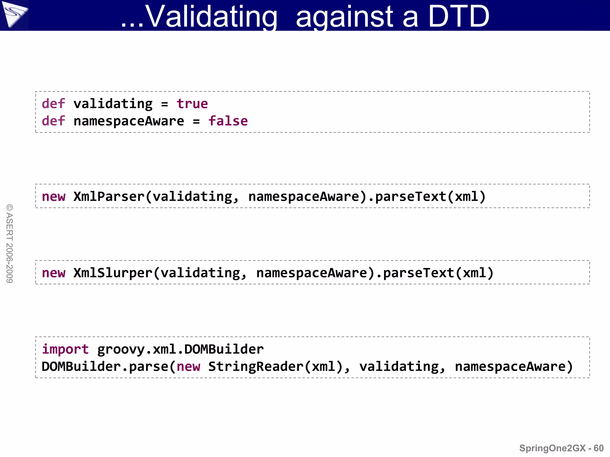 ...Validating against a DTD

                    def validating = true
                    def namespaceAware = false




                    new XmlParser(validating, namespaceAware).parseText(xml)
© ASERT 2006-2009




                    new XmlSlurper(validating, namespaceAware).parseText(xml)




                    import groovy.xml.DOMBuilder
                    DOMBuilder.parse(new StringReader(xml), validating, namespaceAware)




                                                                                SpringOne2GX - 60
 
