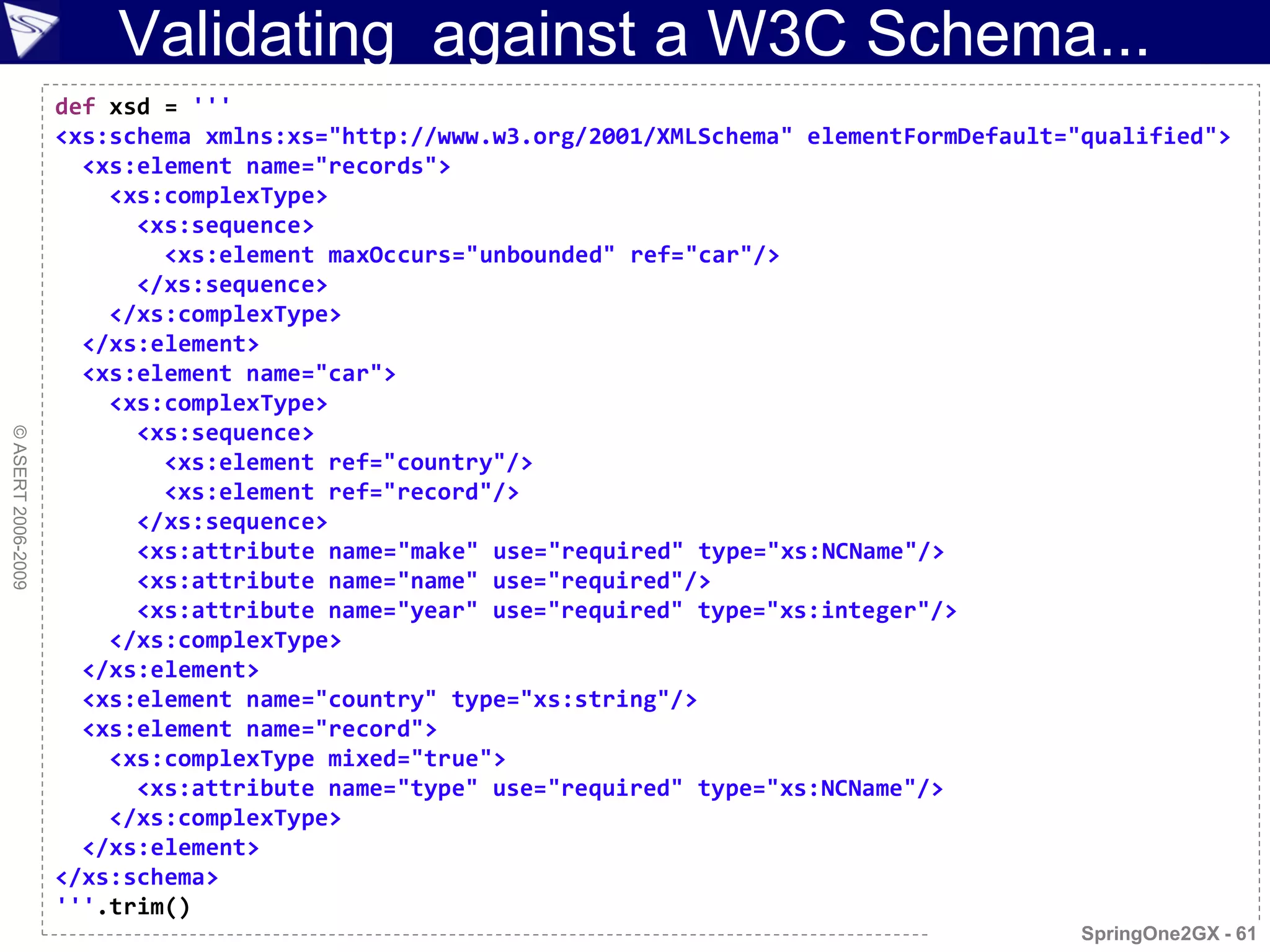 Validating against a W3C Schema...
                    def xsd = '''
                    <xs:schema xmlns:xs="http://www.w3.org/2001/XMLSchema" elementFormDefault="qualified">
                      <xs:element name="records">
                        <xs:complexType>
                          <xs:sequence>
                            <xs:element maxOccurs="unbounded" ref="car"/>
                          </xs:sequence>
                        </xs:complexType>
                      </xs:element>
                      <xs:element name="car">
                        <xs:complexType>
                          <xs:sequence>
© ASERT 2006-2009




                            <xs:element ref="country"/>
                            <xs:element ref="record"/>
                          </xs:sequence>
                          <xs:attribute name="make" use="required" type="xs:NCName"/>
                          <xs:attribute name="name" use="required"/>
                          <xs:attribute name="year" use="required" type="xs:integer"/>
                        </xs:complexType>
                      </xs:element>
                      <xs:element name="country" type="xs:string"/>
                      <xs:element name="record">
                        <xs:complexType mixed="true">
                          <xs:attribute name="type" use="required" type="xs:NCName"/>
                        </xs:complexType>
                      </xs:element>
                    </xs:schema>
                    '''.trim()
                                                                                               SpringOne2GX - 61
 