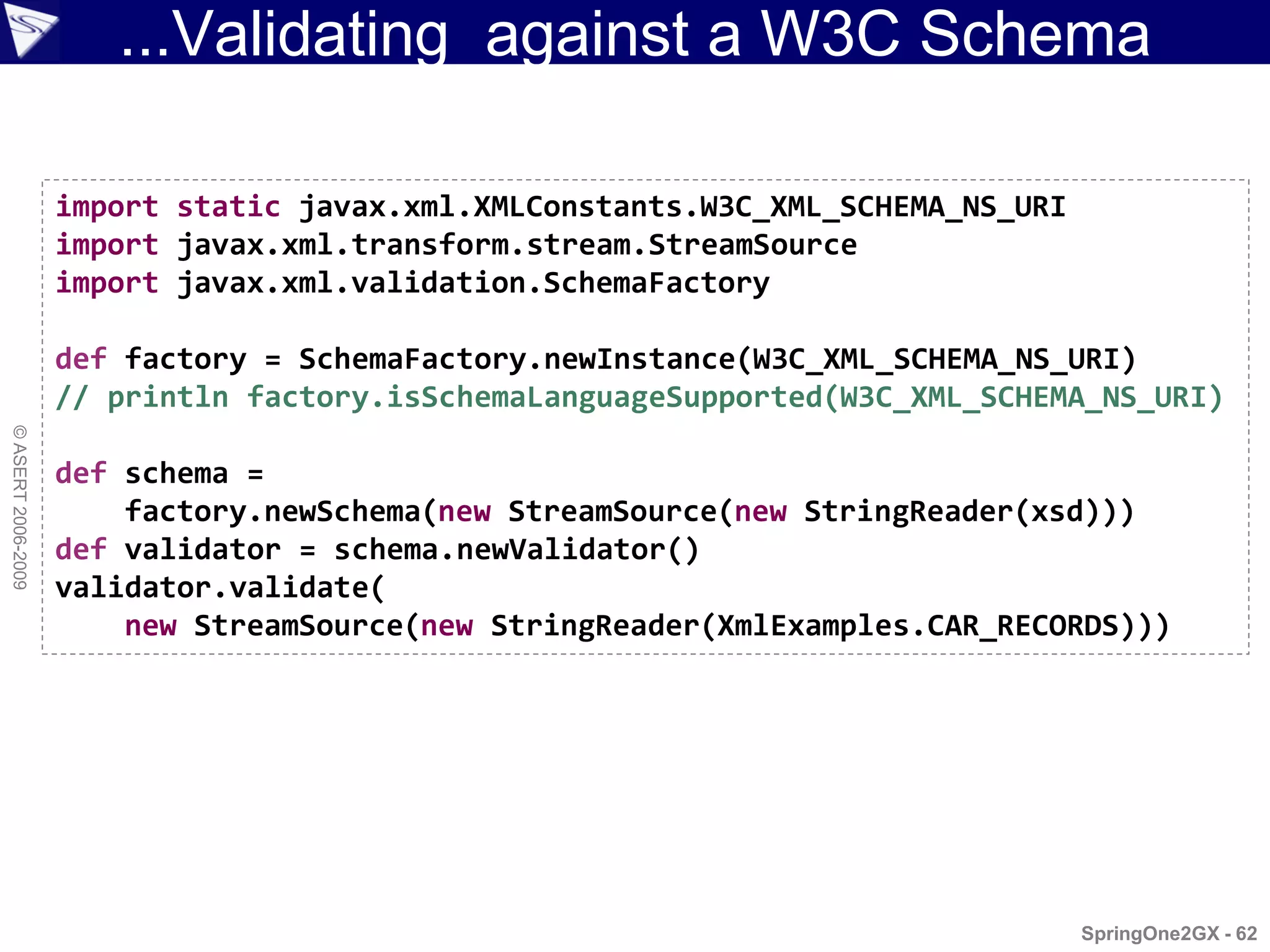 ...Validating against a W3C Schema

                    import static javax.xml.XMLConstants.W3C_XML_SCHEMA_NS_URI
                    import javax.xml.transform.stream.StreamSource
                    import javax.xml.validation.SchemaFactory

                    def factory = SchemaFactory.newInstance(W3C_XML_SCHEMA_NS_URI)
                    // println factory.isSchemaLanguageSupported(W3C_XML_SCHEMA_NS_URI)
© ASERT 2006-2009




                    def schema =
                        factory.newSchema(new StreamSource(new StringReader(xsd)))
                    def validator = schema.newValidator()
                    validator.validate(
                        new StreamSource(new StringReader(XmlExamples.CAR_RECORDS)))




                                                                                 SpringOne2GX - 62
 