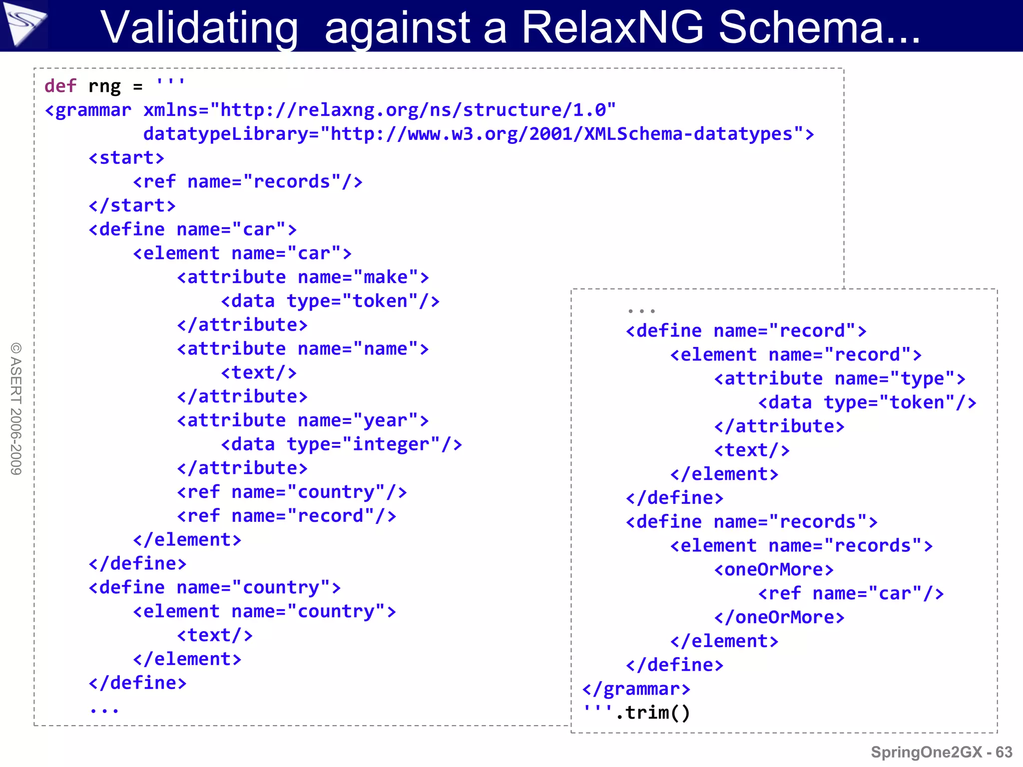 Validating against a RelaxNG Schema...
                    def rng = '''
                    <grammar xmlns="http://relaxng.org/ns/structure/1.0"
                             datatypeLibrary="http://www.w3.org/2001/XMLSchema-datatypes">
                        <start>
                            <ref name="records"/>
                        </start>
                        <define name="car">
                            <element name="car">
                                <attribute name="make">
                                    <data type="token"/>                 ...
                                </attribute>                             <define name="record">
                                <attribute name="name">
© ASERT 2006-2009




                                                                             <element name="record">
                                    <text/>                                      <attribute name="type">
                                </attribute>                                         <data type="token"/>
                                <attribute name="year">                          </attribute>
                                    <data type="integer"/>                       <text/>
                                </attribute>                                 </element>
                                <ref name="country"/>                    </define>
                                <ref name="record"/>                     <define name="records">
                            </element>                                       <element name="records">
                        </define>                                                <oneOrMore>
                        <define name="country">                                      <ref name="car"/>
                            <element name="country">                             </oneOrMore>
                                <text/>                                      </element>
                            </element>                                   </define>
                        </define>                                    </grammar>
                        ...                                          '''.trim()
                                                                                               SpringOne2GX - 63
 
