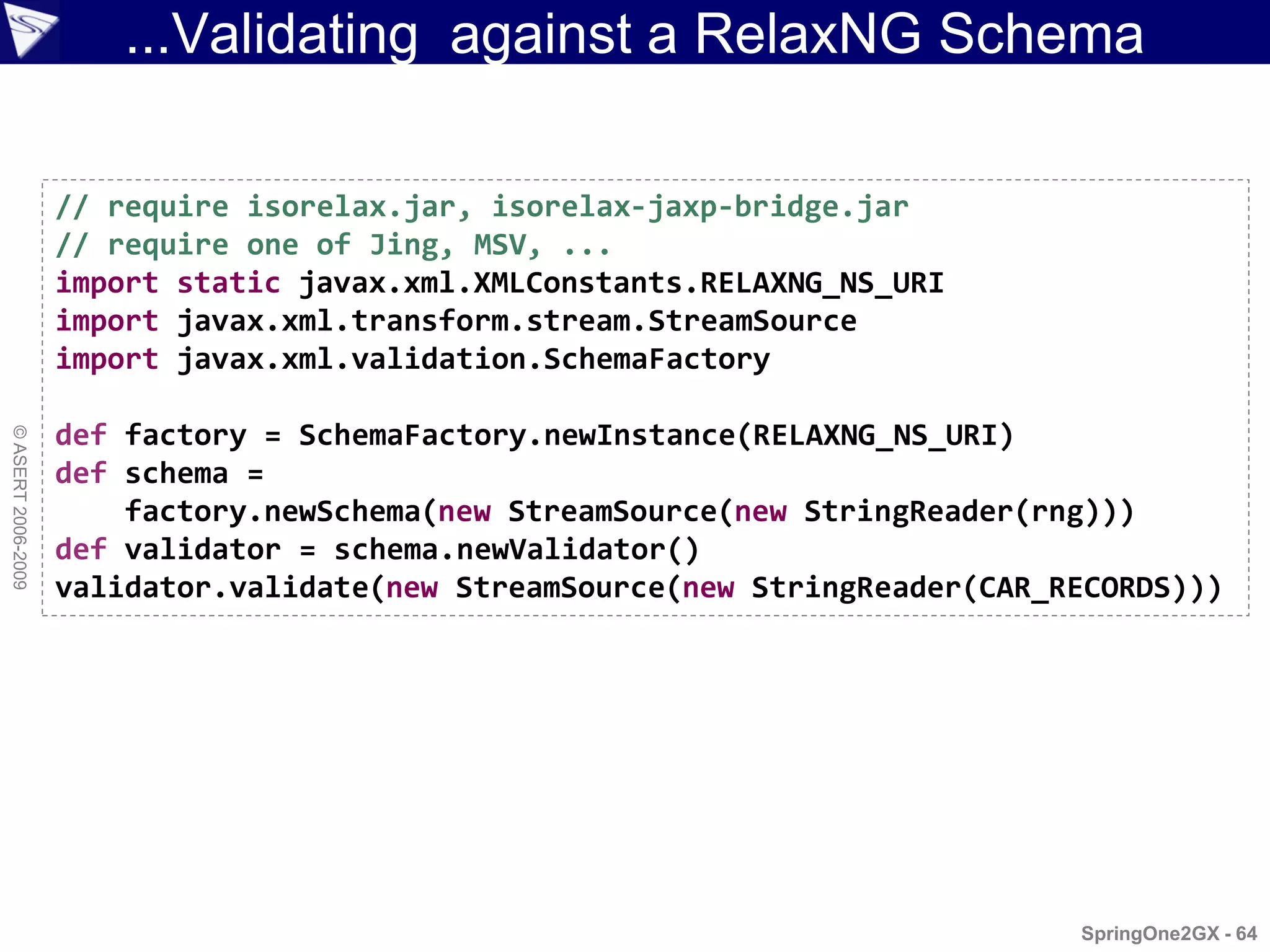 ...Validating against a RelaxNG Schema

                    // require isorelax.jar, isorelax-jaxp-bridge.jar
                    // require one of Jing, MSV, ...
                    import static javax.xml.XMLConstants.RELAXNG_NS_URI
                    import javax.xml.transform.stream.StreamSource
                    import javax.xml.validation.SchemaFactory

                    def factory = SchemaFactory.newInstance(RELAXNG_NS_URI)
© ASERT 2006-2009




                    def schema =
                        factory.newSchema(new StreamSource(new StringReader(rng)))
                    def validator = schema.newValidator()
                    validator.validate(new StreamSource(new StringReader(CAR_RECORDS)))




                                                                              SpringOne2GX - 64
 