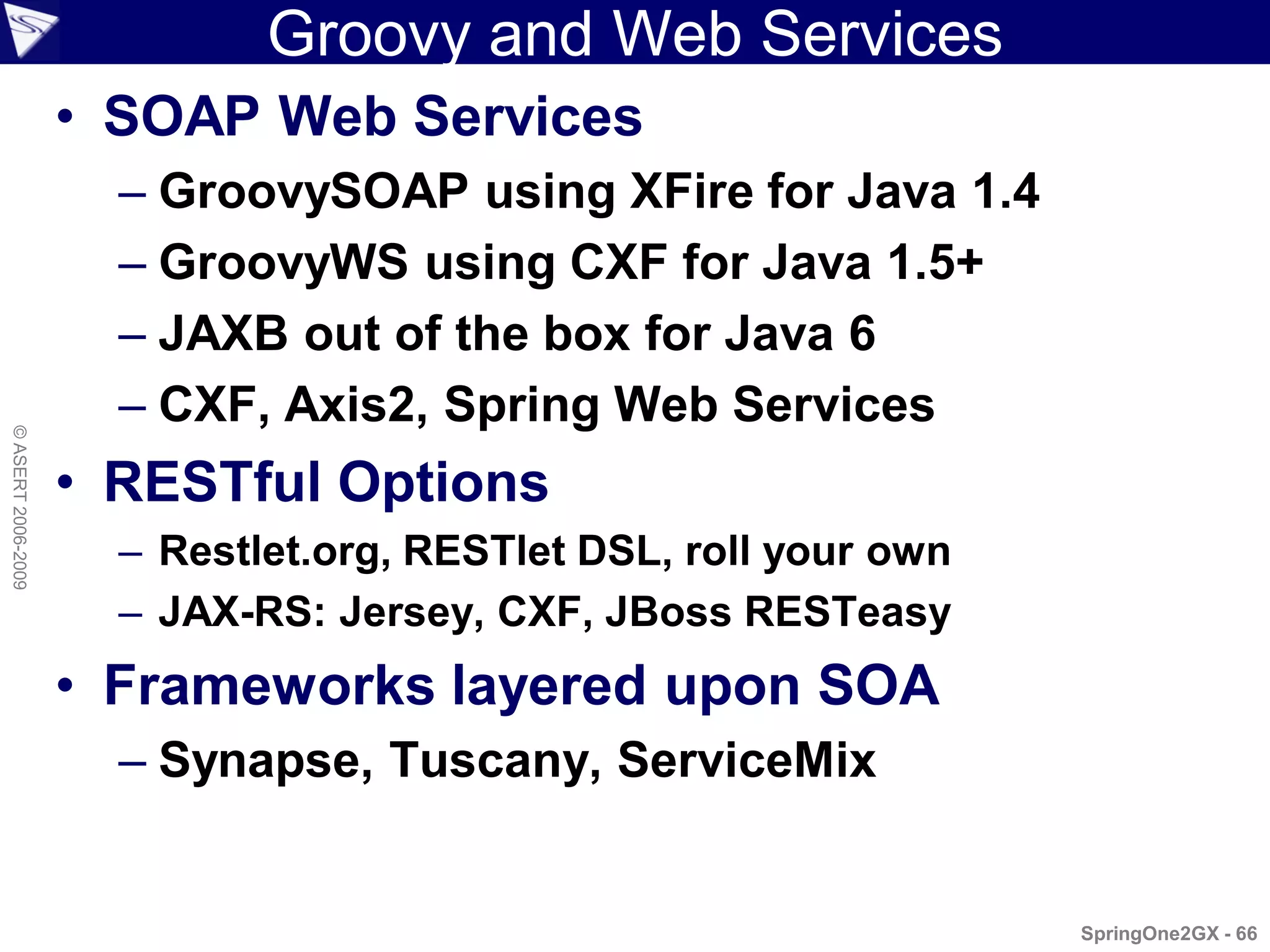 Groovy and Web Services
                    • SOAP Web Services
                      – GroovySOAP using XFire for Java 1.4
                      – GroovyWS using CXF for Java 1.5+
                      – JAXB out of the box for Java 6
                      – CXF, Axis2, Spring Web Services
© ASERT 2006-2009




                    • RESTful Options
                      – Restlet.org, RESTlet DSL, roll your own
                      – JAX-RS: Jersey, CXF, JBoss RESTeasy
                    • Frameworks layered upon SOA
                      – Synapse, Tuscany, ServiceMix


                                                                  SpringOne2GX - 66
 