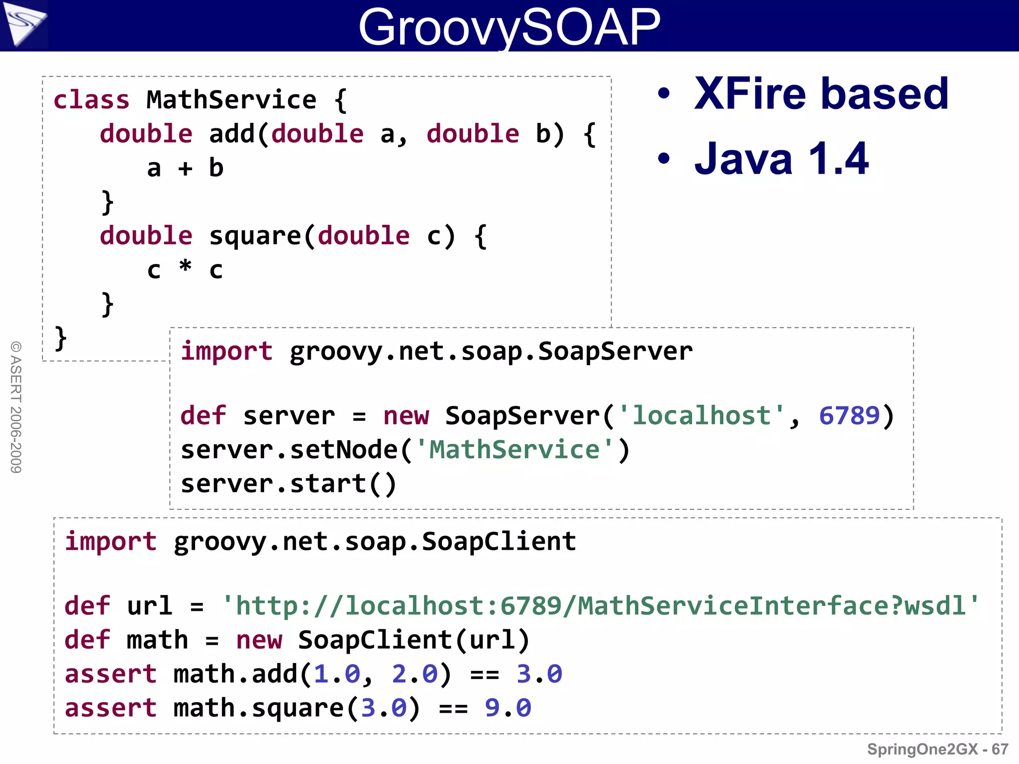 GroovySOAP
                    class MathService {                   • XFire based
                       double add(double a, double b) {
                          a + b                           • Java 1.4
                       }
                       double square(double c) {
                          c * c
                       }
                    }       import groovy.net.soap.SoapServer
© ASERT 2006-2009




                            def server = new SoapServer('localhost', 6789)
                            server.setNode('MathService')
                            server.start()

                    import groovy.net.soap.SoapClient

                    def url = 'http://localhost:6789/MathServiceInterface?wsdl'
                    def math = new SoapClient(url)
                    assert math.add(1.0, 2.0) == 3.0
                    assert math.square(3.0) == 9.0
                                                                        SpringOne2GX - 67
 