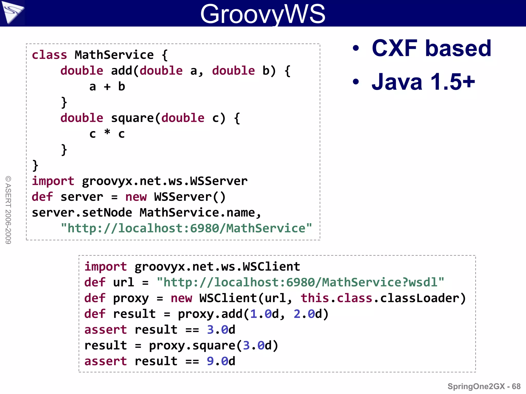 GroovyWS
                    class MathService {                         • CXF based
                        double add(double a, double b) {
                            a + b                               • Java 1.5+
                        }
                        double square(double c) {
                            c * c
                        }
                    }
                    import groovyx.net.ws.WSServer
© ASERT 2006-2009




                    def server = new WSServer()
                    server.setNode MathService.name,
                        "http://localhost:6980/MathService"

                           import groovyx.net.ws.WSClient
                           def url = "http://localhost:6980/MathService?wsdl"
                           def proxy = new WSClient(url, this.class.classLoader)
                           def result = proxy.add(1.0d, 2.0d)
                           assert result == 3.0d
                           result = proxy.square(3.0d)
                           assert result == 9.0d
                                                                             SpringOne2GX - 68
 
