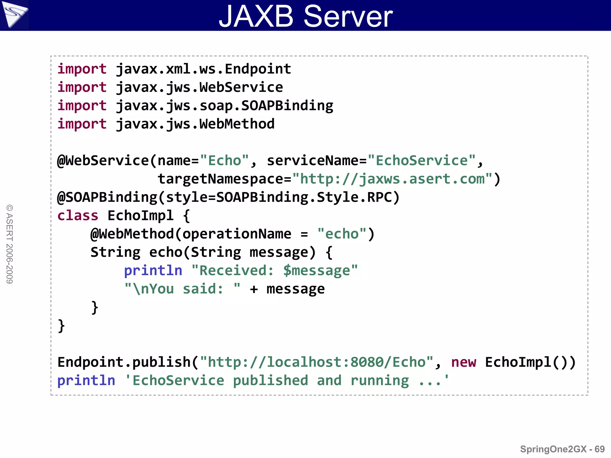 JAXB Server
                    import   javax.xml.ws.Endpoint
                    import   javax.jws.WebService
                    import   javax.jws.soap.SOAPBinding
                    import   javax.jws.WebMethod

                    @WebService(name="Echo", serviceName="EchoService",
                                targetNamespace="http://jaxws.asert.com")
                    @SOAPBinding(style=SOAPBinding.Style.RPC)
© ASERT 2006-2009




                    class EchoImpl {
                        @WebMethod(operationName = "echo")
                        String echo(String message) {
                            println "Received: $message"
                            "nYou said: " + message
                        }
                    }

                    Endpoint.publish("http://localhost:8080/Echo", new EchoImpl())
                    println 'EchoService published and running ...'



                                                                            SpringOne2GX - 69
 