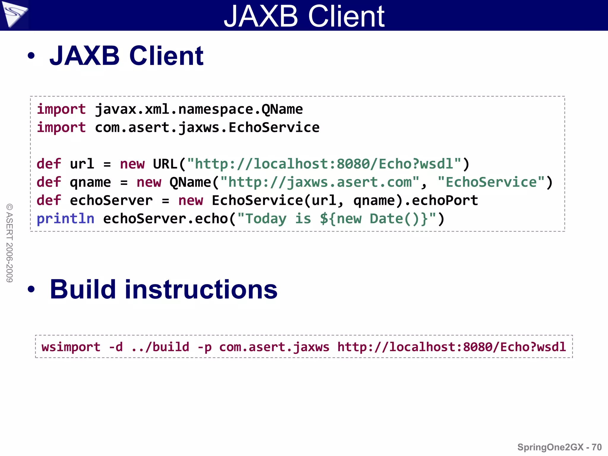 JAXB Client
                    • JAXB Client
                    import javax.xml.namespace.QName
                    import com.asert.jaxws.EchoService

                    def url = new URL("http://localhost:8080/Echo?wsdl")
                    def qname = new QName("http://jaxws.asert.com", "EchoService")
                    def echoServer = new EchoService(url, qname).echoPort
© ASERT 2006-2009




                    println echoServer.echo("Today is ${new Date()}")



                    • Build instructions
                     wsimport -d ../build -p com.asert.jaxws http://localhost:8080/Echo?wsdl




                                                                                     SpringOne2GX - 70
 