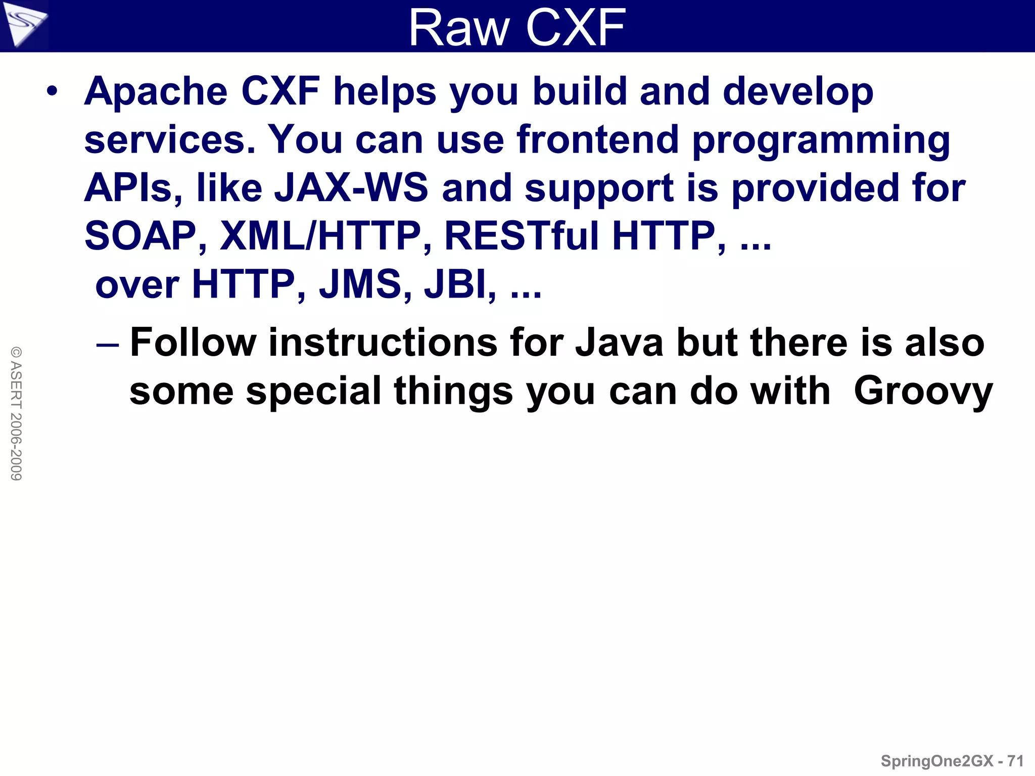 Raw CXF
                    • Apache CXF helps you build and develop
                      services. You can use frontend programming
                      APIs, like JAX-WS and support is provided for
                      SOAP, XML/HTTP, RESTful HTTP, ...
                      over HTTP, JMS, JBI, ...
                       – Follow instructions for Java but there is also
© ASERT 2006-2009




                         some special things you can do with Groovy




                                                                SpringOne2GX - 71
 