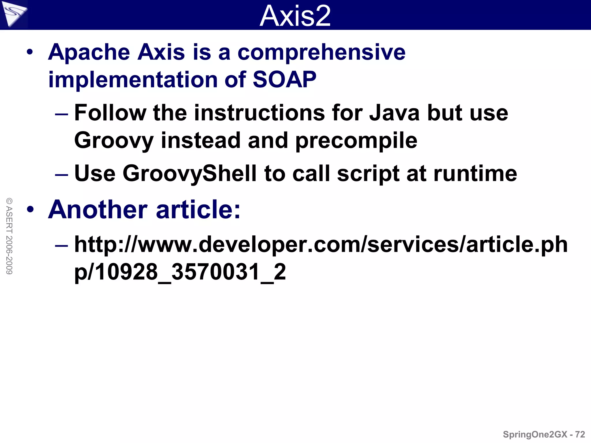 Axis2
                    • Apache Axis is a comprehensive
                      implementation of SOAP
                       – Follow the instructions for Java but use
                         Groovy instead and precompile
                       – Use GroovyShell to call script at runtime
                    • Another article:
© ASERT 2006-2009




                      – http://www.developer.com/services/article.ph
                        p/10928_3570031_2




                                                                SpringOne2GX - 72
 