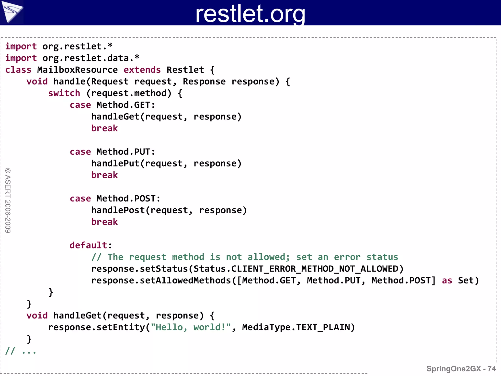 restlet.org
  import org.restlet.*
  import org.restlet.data.*
  class MailboxResource extends Restlet {
      void handle(Request request, Response response) {
          switch (request.method) {
              case Method.GET:
                  handleGet(request, response)
                  break

                        case Method.PUT:
                            handlePut(request, response)
© ASERT 2006-2009




                            break

                        case Method.POST:
                            handlePost(request, response)
                            break

                        default:
                            // The request method is not allowed; set an error status
                            response.setStatus(Status.CLIENT_ERROR_METHOD_NOT_ALLOWED)
                            response.setAllowedMethods([Method.GET, Method.PUT, Method.POST] as Set)
                    }
      }
      void handleGet(request, response) {
          response.setEntity("Hello, world!", MediaType.TEXT_PLAIN)
      }
  // ...
                                                                                          SpringOne2GX - 74
 