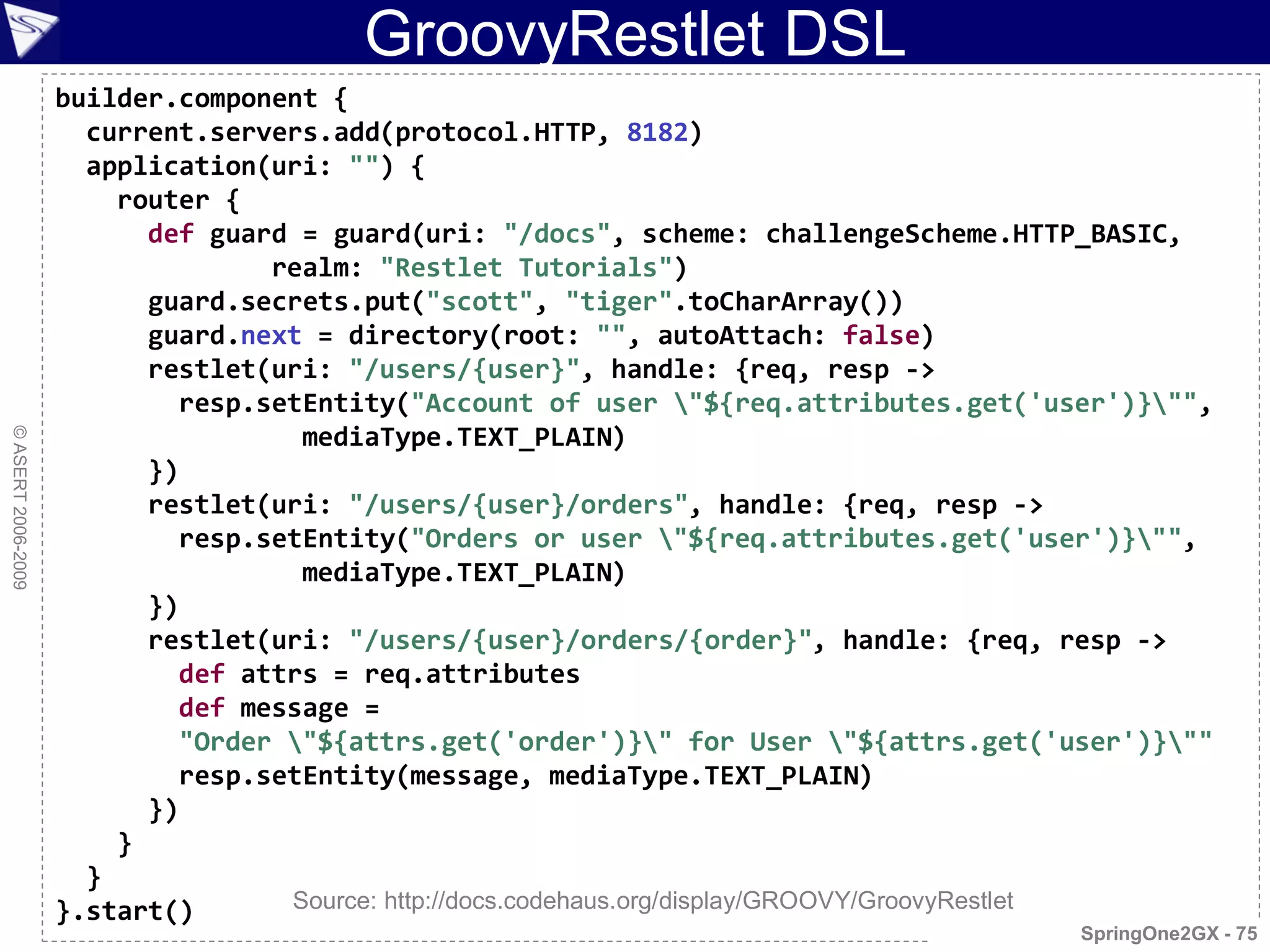 GroovyRestlet DSL
                    builder.component {
                      current.servers.add(protocol.HTTP, 8182)
                      application(uri: "") {
                        router {
                          def guard = guard(uri: "/docs", scheme: challengeScheme.HTTP_BASIC,
                                  realm: "Restlet Tutorials")
                          guard.secrets.put("scott", "tiger".toCharArray())
                          guard.next = directory(root: "", autoAttach: false)
                          restlet(uri: "/users/{user}", handle: {req, resp ->
                            resp.setEntity("Account of user "${req.attributes.get('user')}"",
                                    mediaType.TEXT_PLAIN)
© ASERT 2006-2009




                          })
                          restlet(uri: "/users/{user}/orders", handle: {req, resp ->
                            resp.setEntity("Orders or user "${req.attributes.get('user')}"",
                                    mediaType.TEXT_PLAIN)
                          })
                          restlet(uri: "/users/{user}/orders/{order}", handle: {req, resp ->
                            def attrs = req.attributes
                            def message =
                            "Order "${attrs.get('order')}" for User "${attrs.get('user')}""
                            resp.setEntity(message, mediaType.TEXT_PLAIN)
                          })
                        }
                      }
                    }.start()      Source: http://docs.codehaus.org/display/GROOVY/GroovyRestlet
                                                                                       SpringOne2GX - 75
 