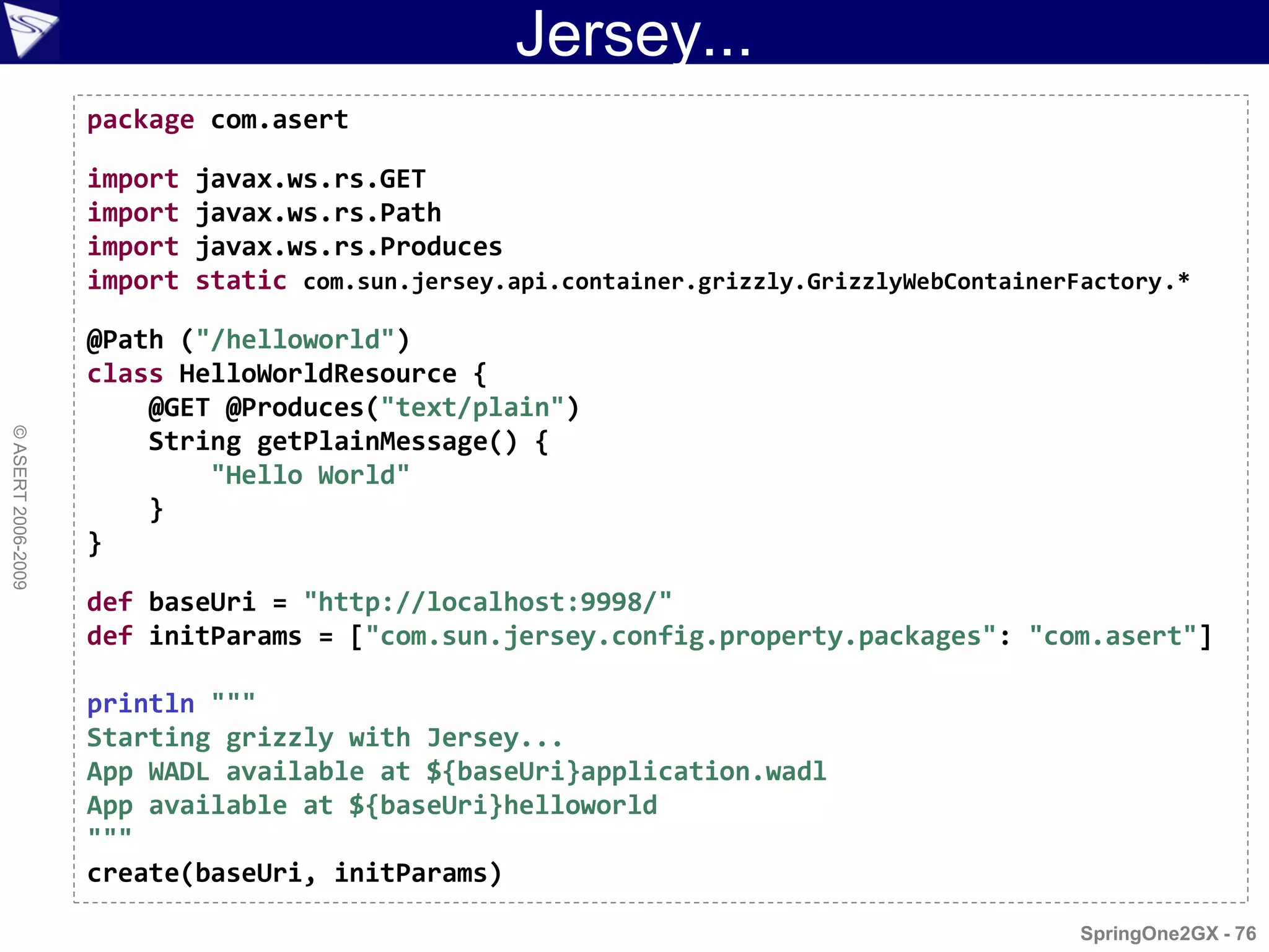 Jersey...
                    package com.asert

                    import   javax.ws.rs.GET
                    import   javax.ws.rs.Path
                    import   javax.ws.rs.Produces
                    import   static com.sun.jersey.api.container.grizzly.GrizzlyWebContainerFactory.*

                    @Path ("/helloworld")
                    class HelloWorldResource {
                        @GET @Produces("text/plain")
© ASERT 2006-2009




                        String getPlainMessage() {
                            "Hello World"
                        }
                    }

                    def baseUri = "http://localhost:9998/"
                    def initParams = ["com.sun.jersey.config.property.packages": "com.asert"]

                    println """
                    Starting grizzly with Jersey...
                    App WADL available at ${baseUri}application.wadl
                    App available at ${baseUri}helloworld
                    """
                    create(baseUri, initParams)

                                                                                             SpringOne2GX - 76
 