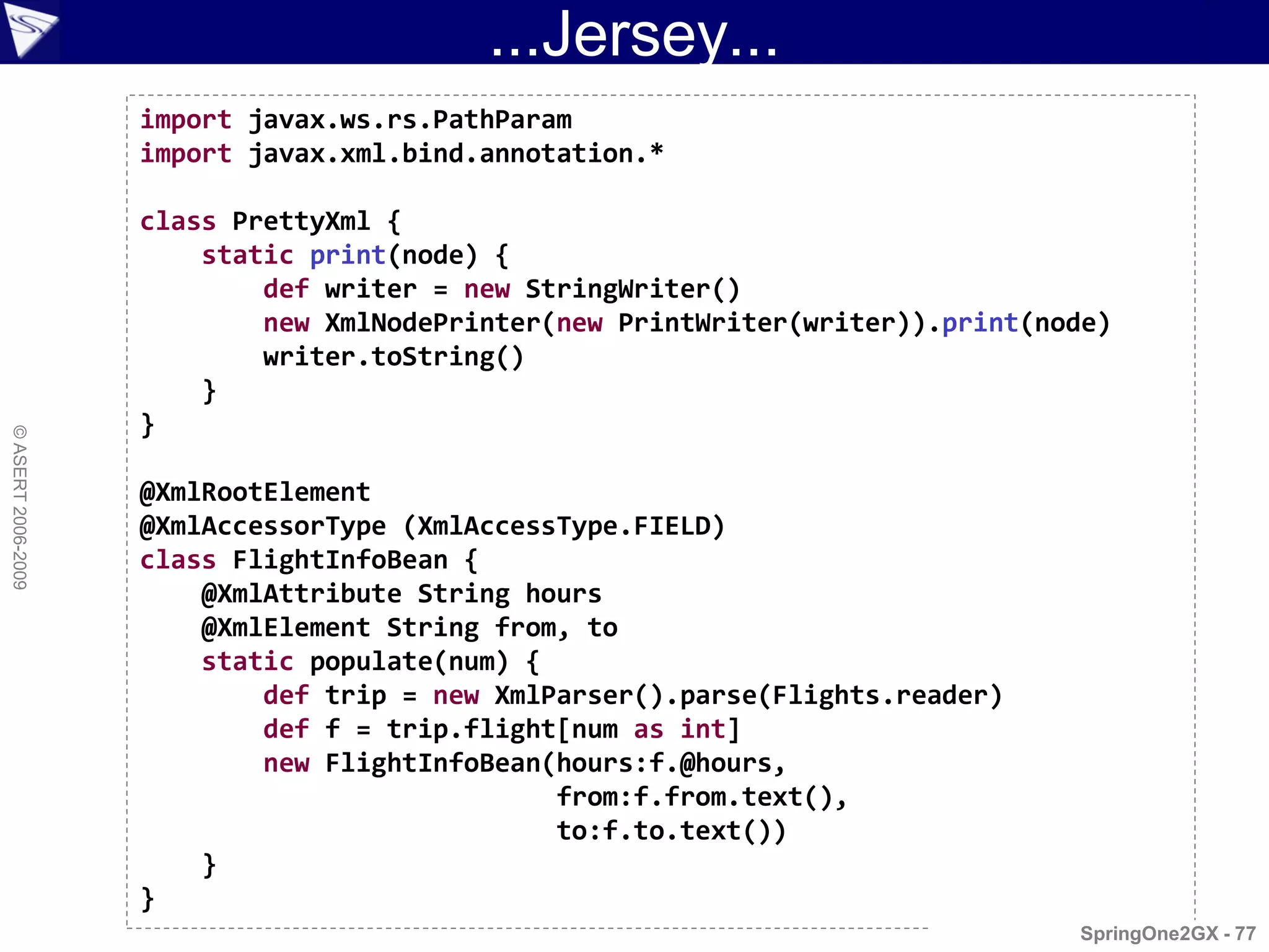 ...Jersey...
                    import javax.ws.rs.PathParam
                    import javax.xml.bind.annotation.*

                    class PrettyXml {
                        static print(node) {
                            def writer = new StringWriter()
                            new XmlNodePrinter(new PrintWriter(writer)).print(node)
                            writer.toString()
                        }
                    }
© ASERT 2006-2009




                    @XmlRootElement
                    @XmlAccessorType (XmlAccessType.FIELD)
                    class FlightInfoBean {
                        @XmlAttribute String hours
                        @XmlElement String from, to
                        static populate(num) {
                            def trip = new XmlParser().parse(Flights.reader)
                            def f = trip.flight[num as int]
                            new FlightInfoBean(hours:f.@hours,
                                               from:f.from.text(),
                                               to:f.to.text())
                        }
                    }
                                                                                SpringOne2GX - 77
 