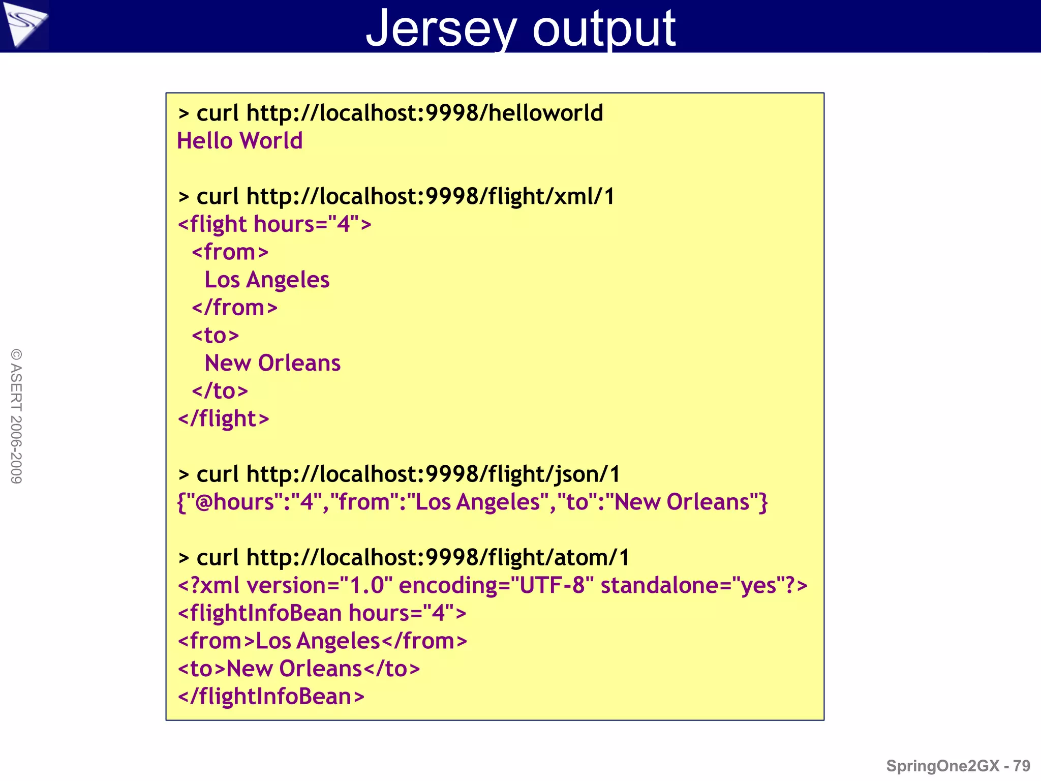 Jersey output
                    > curl http://localhost:9998/helloworld
                    Hello World

                    > curl http://localhost:9998/flight/xml/1
                    <flight hours="4">
                     <from>
                       Los Angeles
                     </from>
                     <to>
                       New Orleans
© ASERT 2006-2009




                     </to>
                    </flight>

                    > curl http://localhost:9998/flight/json/1
                    {"@hours":"4","from":"Los Angeles","to":"New Orleans"}

                    > curl http://localhost:9998/flight/atom/1
                    <?xml version="1.0" encoding="UTF-8" standalone="yes"?>
                    <flightInfoBean hours="4">
                    <from>Los Angeles</from>
                    <to>New Orleans</to>
                    </flightInfoBean>

                                                                              SpringOne2GX - 79
 