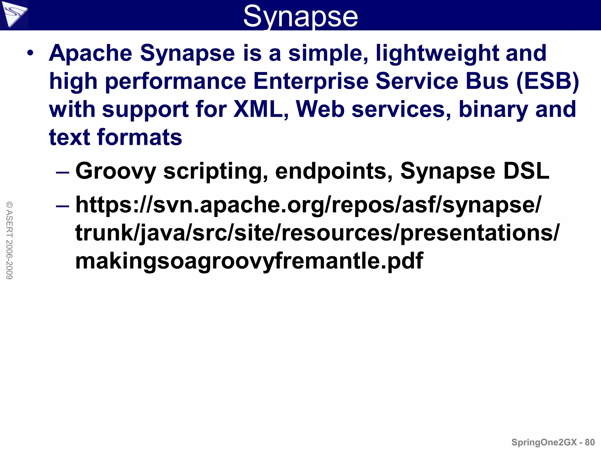 Synapse
                    • Apache Synapse is a simple, lightweight and
                      high performance Enterprise Service Bus (ESB)
                      with support for XML, Web services, binary and
                      text formats
                       – Groovy scripting, endpoints, Synapse DSL
                       – https://svn.apache.org/repos/asf/synapse/
© ASERT 2006-2009




                         trunk/java/src/site/resources/presentations/
                         makingsoagroovyfremantle.pdf




                                                              SpringOne2GX - 80
 