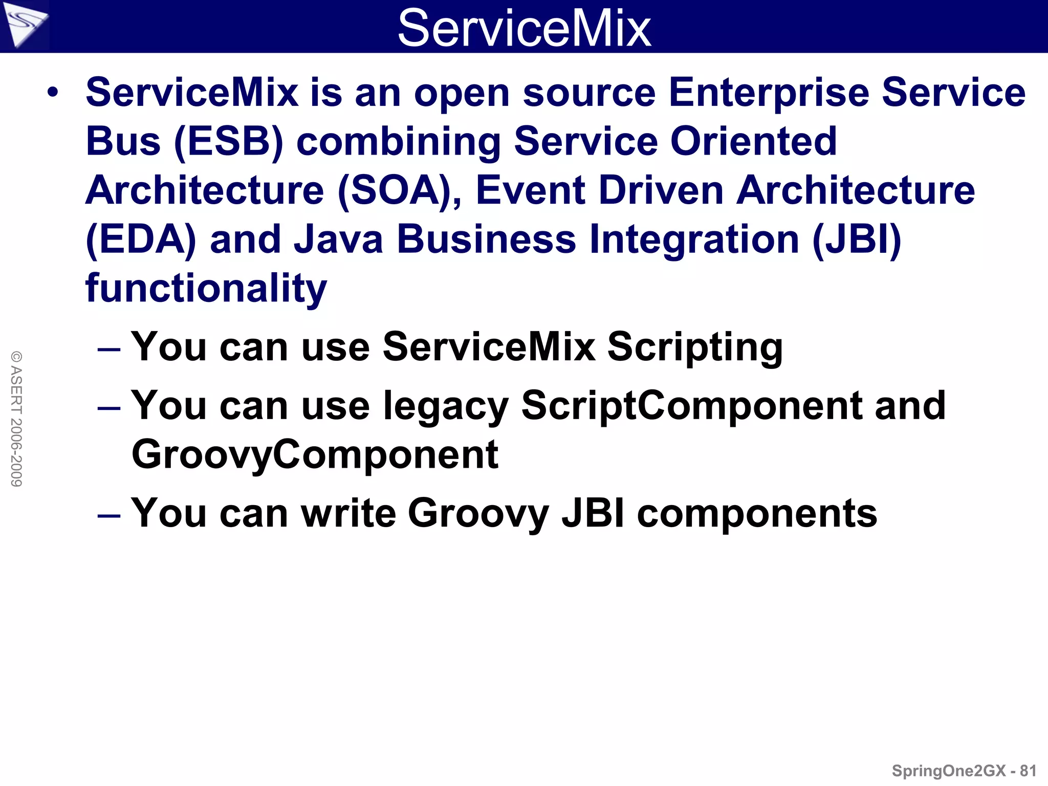 ServiceMix
                    • ServiceMix is an open source Enterprise Service
                      Bus (ESB) combining Service Oriented
                      Architecture (SOA), Event Driven Architecture
                      (EDA) and Java Business Integration (JBI)
                      functionality
                       – You can use ServiceMix Scripting
© ASERT 2006-2009




                       – You can use legacy ScriptComponent and
                         GroovyComponent
                       – You can write Groovy JBI components




                                                              SpringOne2GX - 81
 