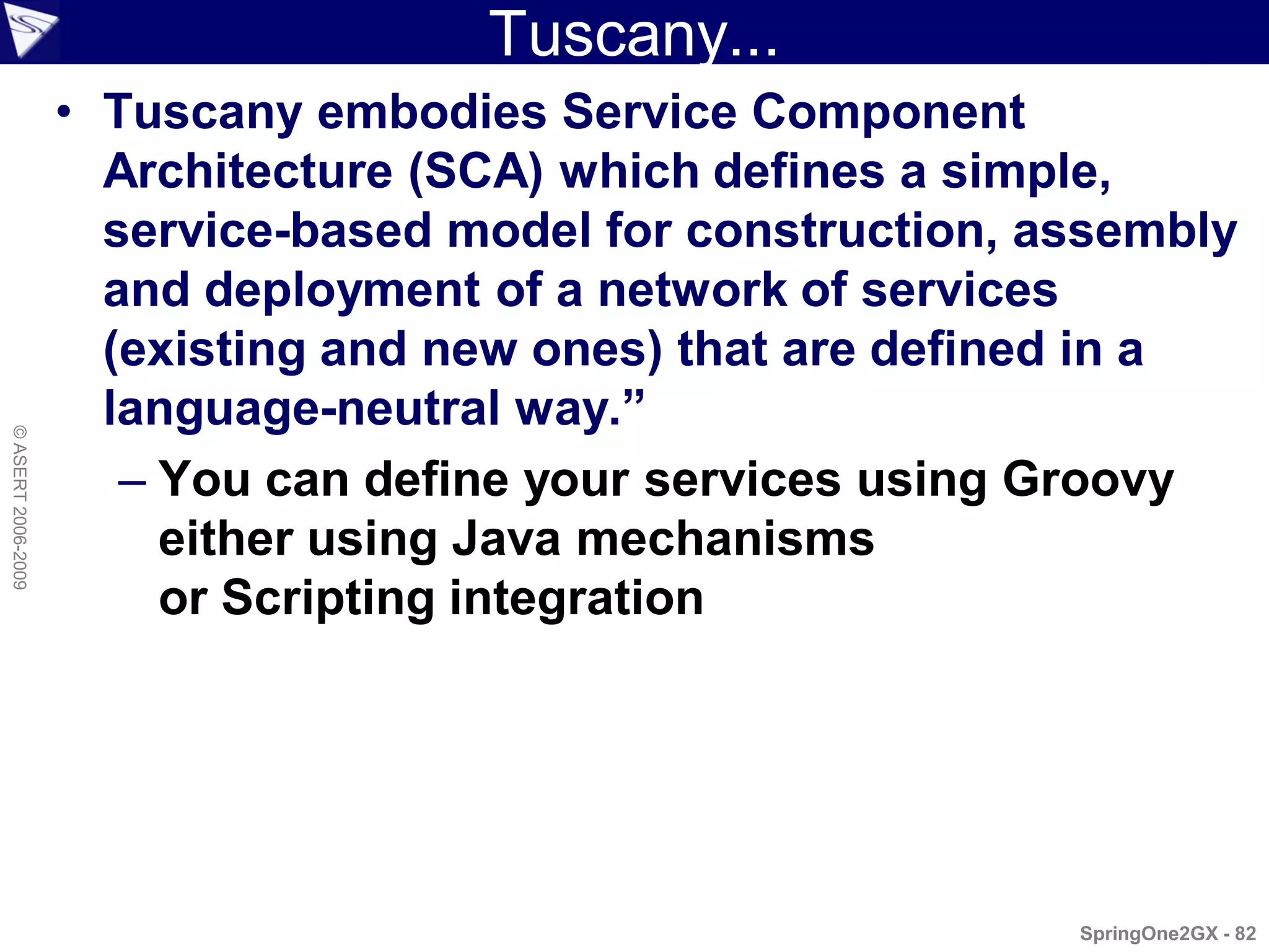 Tuscany...
                    • Tuscany embodies Service Component
                      Architecture (SCA) which defines a simple,
                      service-based model for construction, assembly
                      and deployment of a network of services
                      (existing and new ones) that are defined in a
                      language-neutral way.”
© ASERT 2006-2009




                       – You can define your services using Groovy
                         either using Java mechanisms
                         or Scripting integration




                                                             SpringOne2GX - 82
 
