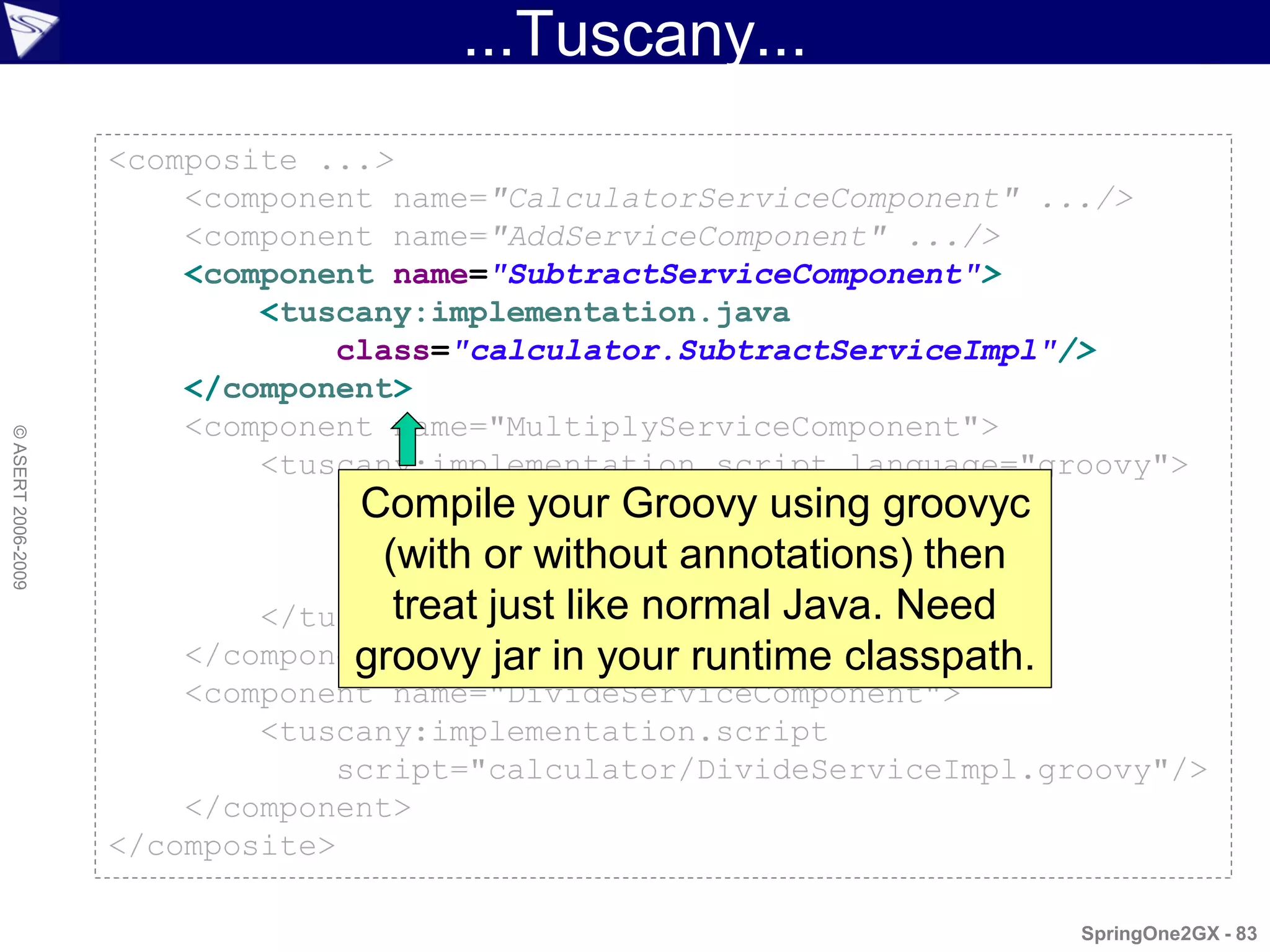 ...Tuscany...
                    <composite ...>
                        <component name="CalculatorServiceComponent" .../>
                        <component name="AddServiceComponent" .../>
                        <component name="SubtractServiceComponent">
                            <tuscany:implementation.java
                                class="calculator.SubtractServiceImpl"/>
                        </component>
                        <component name="MultiplyServiceComponent">
© ASERT 2006-2009




                            <tuscany:implementation.script language="groovy">
                                def multiply(n1, n2) { using groovyc
                                  Compile your Groovy
                                }
                                   (with*or without annotations) then
                                      n1   n2

                            </tuscany:implementation.script> Need
                                    treat just like normal Java.
                        </component>
                                 groovy jar in your runtime classpath.
                        <component name="DivideServiceComponent">
                            <tuscany:implementation.script
                                script="calculator/DivideServiceImpl.groovy"/>
                        </component>
                    </composite>

                                                                       SpringOne2GX - 83
 